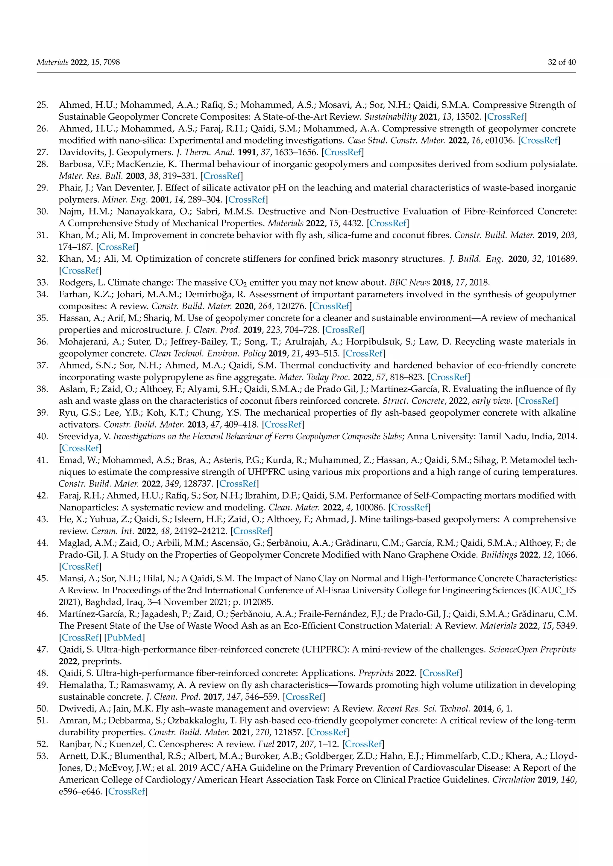 Materials 2022, 15, 7098 32 of 40
25. Ahmed, H.U.; Mohammed, A.A.; Rafiq, S.; Mohammed, A.S.; Mosavi, A.; Sor, N.H.; Qaidi, S.M.A. Compressive Strength of
Sustainable Geopolymer Concrete Composites: A State-of-the-Art Review. Sustainability 2021, 13, 13502. [CrossRef]
26. Ahmed, H.U.; Mohammed, A.S.; Faraj, R.H.; Qaidi, S.M.; Mohammed, A.A. Compressive strength of geopolymer concrete
modified with nano-silica: Experimental and modeling investigations. Case Stud. Constr. Mater. 2022, 16, e01036. [CrossRef]
27. Davidovits, J. Geopolymers. J. Therm. Anal. 1991, 37, 1633–1656. [CrossRef]
28. Barbosa, V.F.; MacKenzie, K. Thermal behaviour of inorganic geopolymers and composites derived from sodium polysialate.
Mater. Res. Bull. 2003, 38, 319–331. [CrossRef]
29. Phair, J.; Van Deventer, J. Effect of silicate activator pH on the leaching and material characteristics of waste-based inorganic
polymers. Miner. Eng. 2001, 14, 289–304. [CrossRef]
30. Najm, H.M.; Nanayakkara, O.; Sabri, M.M.S. Destructive and Non-Destructive Evaluation of Fibre-Reinforced Concrete:
A Comprehensive Study of Mechanical Properties. Materials 2022, 15, 4432. [CrossRef]
31. Khan, M.; Ali, M. Improvement in concrete behavior with fly ash, silica-fume and coconut fibres. Constr. Build. Mater. 2019, 203,
174–187. [CrossRef]
32. Khan, M.; Ali, M. Optimization of concrete stiffeners for confined brick masonry structures. J. Build. Eng. 2020, 32, 101689.
[CrossRef]
33. Rodgers, L. Climate change: The massive CO2 emitter you may not know about. BBC News 2018, 17, 2018.
34. Farhan, K.Z.; Johari, M.A.M.; Demirboğa, R. Assessment of important parameters involved in the synthesis of geopolymer
composites: A review. Constr. Build. Mater. 2020, 264, 120276. [CrossRef]
35. Hassan, A.; Arif, M.; Shariq, M. Use of geopolymer concrete for a cleaner and sustainable environment—A review of mechanical
properties and microstructure. J. Clean. Prod. 2019, 223, 704–728. [CrossRef]
36. Mohajerani, A.; Suter, D.; Jeffrey-Bailey, T.; Song, T.; Arulrajah, A.; Horpibulsuk, S.; Law, D. Recycling waste materials in
geopolymer concrete. Clean Technol. Environ. Policy 2019, 21, 493–515. [CrossRef]
37. Ahmed, S.N.; Sor, N.H.; Ahmed, M.A.; Qaidi, S.M. Thermal conductivity and hardened behavior of eco-friendly concrete
incorporating waste polypropylene as fine aggregate. Mater. Today Proc. 2022, 57, 818–823. [CrossRef]
38. Aslam, F.; Zaid, O.; Althoey, F.; Alyami, S.H.; Qaidi, S.M.A.; de Prado Gil, J.; Martínez-García, R. Evaluating the influence of fly
ash and waste glass on the characteristics of coconut fibers reinforced concrete. Struct. Concrete, 2022, early view. [CrossRef]
39. Ryu, G.S.; Lee, Y.B.; Koh, K.T.; Chung, Y.S. The mechanical properties of fly ash-based geopolymer concrete with alkaline
activators. Constr. Build. Mater. 2013, 47, 409–418. [CrossRef]
40. Sreevidya, V. Investigations on the Flexural Behaviour of Ferro Geopolymer Composite Slabs; Anna University: Tamil Nadu, India, 2014.
[CrossRef]
41. Emad, W.; Mohammed, A.S.; Bras, A.; Asteris, P.G.; Kurda, R.; Muhammed, Z.; Hassan, A.; Qaidi, S.M.; Sihag, P. Metamodel tech-
niques to estimate the compressive strength of UHPFRC using various mix proportions and a high range of curing temperatures.
Constr. Build. Mater. 2022, 349, 128737. [CrossRef]
42. Faraj, R.H.; Ahmed, H.U.; Rafiq, S.; Sor, N.H.; Ibrahim, D.F.; Qaidi, S.M. Performance of Self-Compacting mortars modified with
Nanoparticles: A systematic review and modeling. Clean. Mater. 2022, 4, 100086. [CrossRef]
43. He, X.; Yuhua, Z.; Qaidi, S.; Isleem, H.F.; Zaid, O.; Althoey, F.; Ahmad, J. Mine tailings-based geopolymers: A comprehensive
review. Ceram. Int. 2022, 48, 24192–24212. [CrossRef]
44. Maglad, A.M.; Zaid, O.; Arbili, M.M.; Ascensão, G.; S
, erbănoiu, A.A.; Grădinaru, C.M.; García, R.M.; Qaidi, S.M.A.; Althoey, F.; de
Prado-Gil, J. A Study on the Properties of Geopolymer Concrete Modified with Nano Graphene Oxide. Buildings 2022, 12, 1066.
[CrossRef]
45. Mansi, A.; Sor, N.H.; Hilal, N.; A Qaidi, S.M. The Impact of Nano Clay on Normal and High-Performance Concrete Characteristics:
A Review. In Proceedings of the 2nd International Conference of Al-Esraa University College for Engineering Sciences (ICAUC_ES
2021), Baghdad, Iraq, 3–4 November 2021; p. 012085.
46. Martínez-García, R.; Jagadesh, P.; Zaid, O.; S
, erbănoiu, A.A.; Fraile-Fernández, F.J.; de Prado-Gil, J.; Qaidi, S.M.A.; Grădinaru, C.M.
The Present State of the Use of Waste Wood Ash as an Eco-Efficient Construction Material: A Review. Materials 2022, 15, 5349.
[CrossRef] [PubMed]
47. Qaidi, S. Ultra-high-performance fiber-reinforced concrete (UHPFRC): A mini-review of the challenges. ScienceOpen Preprints
2022, preprints.
48. Qaidi, S. Ultra-high-performance fiber-reinforced concrete: Applications. Preprints 2022. [CrossRef]
49. Hemalatha, T.; Ramaswamy, A. A review on fly ash characteristics—Towards promoting high volume utilization in developing
sustainable concrete. J. Clean. Prod. 2017, 147, 546–559. [CrossRef]
50. Dwivedi, A.; Jain, M.K. Fly ash–waste management and overview: A Review. Recent Res. Sci. Technol. 2014, 6, 1.
51. Amran, M.; Debbarma, S.; Ozbakkaloglu, T. Fly ash-based eco-friendly geopolymer concrete: A critical review of the long-term
durability properties. Constr. Build. Mater. 2021, 270, 121857. [CrossRef]
52. Ranjbar, N.; Kuenzel, C. Cenospheres: A review. Fuel 2017, 207, 1–12. [CrossRef]
53. Arnett, D.K.; Blumenthal, R.S.; Albert, M.A.; Buroker, A.B.; Goldberger, Z.D.; Hahn, E.J.; Himmelfarb, C.D.; Khera, A.; Lloyd-
Jones, D.; McEvoy, J.W.; et al. 2019 ACC/AHA Guideline on the Primary Prevention of Cardiovascular Disease: A Report of the
American College of Cardiology/American Heart Association Task Force on Clinical Practice Guidelines. Circulation 2019, 140,
e596–e646. [CrossRef]
 
