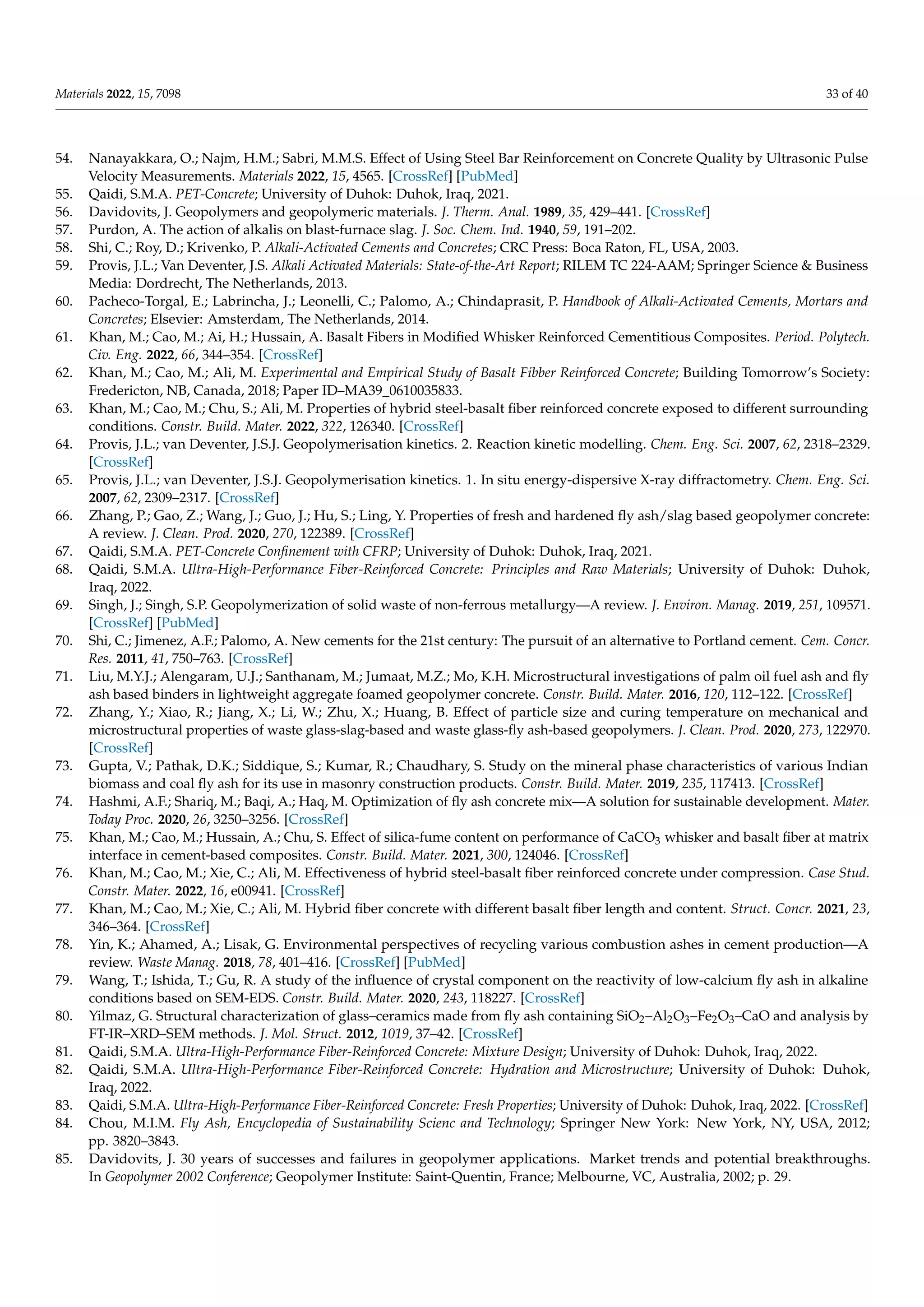 Materials 2022, 15, 7098 33 of 40
54. Nanayakkara, O.; Najm, H.M.; Sabri, M.M.S. Effect of Using Steel Bar Reinforcement on Concrete Quality by Ultrasonic Pulse
Velocity Measurements. Materials 2022, 15, 4565. [CrossRef] [PubMed]
55. Qaidi, S.M.A. PET-Concrete; University of Duhok: Duhok, Iraq, 2021.
56. Davidovits, J. Geopolymers and geopolymeric materials. J. Therm. Anal. 1989, 35, 429–441. [CrossRef]
57. Purdon, A. The action of alkalis on blast-furnace slag. J. Soc. Chem. Ind. 1940, 59, 191–202.
58. Shi, C.; Roy, D.; Krivenko, P. Alkali-Activated Cements and Concretes; CRC Press: Boca Raton, FL, USA, 2003.
59. Provis, J.L.; Van Deventer, J.S. Alkali Activated Materials: State-of-the-Art Report; RILEM TC 224-AAM; Springer Science & Business
Media: Dordrecht, The Netherlands, 2013.
60. Pacheco-Torgal, E.; Labrincha, J.; Leonelli, C.; Palomo, A.; Chindaprasit, P. Handbook of Alkali-Activated Cements, Mortars and
Concretes; Elsevier: Amsterdam, The Netherlands, 2014.
61. Khan, M.; Cao, M.; Ai, H.; Hussain, A. Basalt Fibers in Modified Whisker Reinforced Cementitious Composites. Period. Polytech.
Civ. Eng. 2022, 66, 344–354. [CrossRef]
62. Khan, M.; Cao, M.; Ali, M. Experimental and Empirical Study of Basalt Fibber Reinforced Concrete; Building Tomorrow’s Society:
Fredericton, NB, Canada, 2018; Paper ID–MA39_0610035833.
63. Khan, M.; Cao, M.; Chu, S.; Ali, M. Properties of hybrid steel-basalt fiber reinforced concrete exposed to different surrounding
conditions. Constr. Build. Mater. 2022, 322, 126340. [CrossRef]
64. Provis, J.L.; van Deventer, J.S.J. Geopolymerisation kinetics. 2. Reaction kinetic modelling. Chem. Eng. Sci. 2007, 62, 2318–2329.
[CrossRef]
65. Provis, J.L.; van Deventer, J.S.J. Geopolymerisation kinetics. 1. In situ energy-dispersive X-ray diffractometry. Chem. Eng. Sci.
2007, 62, 2309–2317. [CrossRef]
66. Zhang, P.; Gao, Z.; Wang, J.; Guo, J.; Hu, S.; Ling, Y. Properties of fresh and hardened fly ash/slag based geopolymer concrete:
A review. J. Clean. Prod. 2020, 270, 122389. [CrossRef]
67. Qaidi, S.M.A. PET-Concrete Confinement with CFRP; University of Duhok: Duhok, Iraq, 2021.
68. Qaidi, S.M.A. Ultra-High-Performance Fiber-Reinforced Concrete: Principles and Raw Materials; University of Duhok: Duhok,
Iraq, 2022.
69. Singh, J.; Singh, S.P. Geopolymerization of solid waste of non-ferrous metallurgy—A review. J. Environ. Manag. 2019, 251, 109571.
[CrossRef] [PubMed]
70. Shi, C.; Jimenez, A.F.; Palomo, A. New cements for the 21st century: The pursuit of an alternative to Portland cement. Cem. Concr.
Res. 2011, 41, 750–763. [CrossRef]
71. Liu, M.Y.J.; Alengaram, U.J.; Santhanam, M.; Jumaat, M.Z.; Mo, K.H. Microstructural investigations of palm oil fuel ash and fly
ash based binders in lightweight aggregate foamed geopolymer concrete. Constr. Build. Mater. 2016, 120, 112–122. [CrossRef]
72. Zhang, Y.; Xiao, R.; Jiang, X.; Li, W.; Zhu, X.; Huang, B. Effect of particle size and curing temperature on mechanical and
microstructural properties of waste glass-slag-based and waste glass-fly ash-based geopolymers. J. Clean. Prod. 2020, 273, 122970.
[CrossRef]
73. Gupta, V.; Pathak, D.K.; Siddique, S.; Kumar, R.; Chaudhary, S. Study on the mineral phase characteristics of various Indian
biomass and coal fly ash for its use in masonry construction products. Constr. Build. Mater. 2019, 235, 117413. [CrossRef]
74. Hashmi, A.F.; Shariq, M.; Baqi, A.; Haq, M. Optimization of fly ash concrete mix—A solution for sustainable development. Mater.
Today Proc. 2020, 26, 3250–3256. [CrossRef]
75. Khan, M.; Cao, M.; Hussain, A.; Chu, S. Effect of silica-fume content on performance of CaCO3 whisker and basalt fiber at matrix
interface in cement-based composites. Constr. Build. Mater. 2021, 300, 124046. [CrossRef]
76. Khan, M.; Cao, M.; Xie, C.; Ali, M. Effectiveness of hybrid steel-basalt fiber reinforced concrete under compression. Case Stud.
Constr. Mater. 2022, 16, e00941. [CrossRef]
77. Khan, M.; Cao, M.; Xie, C.; Ali, M. Hybrid fiber concrete with different basalt fiber length and content. Struct. Concr. 2021, 23,
346–364. [CrossRef]
78. Yin, K.; Ahamed, A.; Lisak, G. Environmental perspectives of recycling various combustion ashes in cement production—A
review. Waste Manag. 2018, 78, 401–416. [CrossRef] [PubMed]
79. Wang, T.; Ishida, T.; Gu, R. A study of the influence of crystal component on the reactivity of low-calcium fly ash in alkaline
conditions based on SEM-EDS. Constr. Build. Mater. 2020, 243, 118227. [CrossRef]
80. Yilmaz, G. Structural characterization of glass–ceramics made from fly ash containing SiO2–Al2O3–Fe2O3–CaO and analysis by
FT-IR–XRD–SEM methods. J. Mol. Struct. 2012, 1019, 37–42. [CrossRef]
81. Qaidi, S.M.A. Ultra-High-Performance Fiber-Reinforced Concrete: Mixture Design; University of Duhok: Duhok, Iraq, 2022.
82. Qaidi, S.M.A. Ultra-High-Performance Fiber-Reinforced Concrete: Hydration and Microstructure; University of Duhok: Duhok,
Iraq, 2022.
83. Qaidi, S.M.A. Ultra-High-Performance Fiber-Reinforced Concrete: Fresh Properties; University of Duhok: Duhok, Iraq, 2022. [CrossRef]
84. Chou, M.I.M. Fly Ash, Encyclopedia of Sustainability Scienc and Technology; Springer New York: New York, NY, USA, 2012;
pp. 3820–3843.
85. Davidovits, J. 30 years of successes and failures in geopolymer applications. Market trends and potential breakthroughs.
In Geopolymer 2002 Conference; Geopolymer Institute: Saint-Quentin, France; Melbourne, VC, Australia, 2002; p. 29.
 