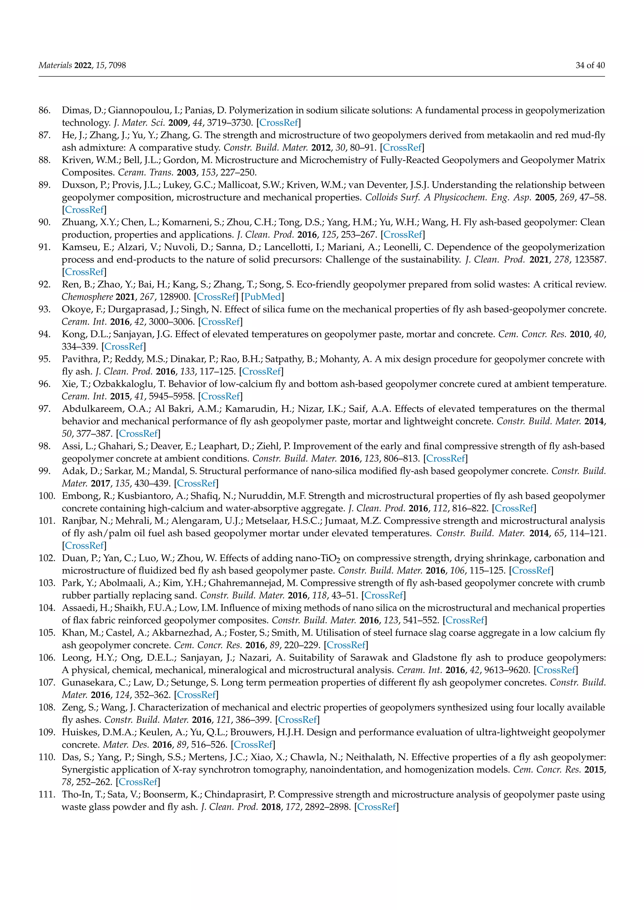 Materials 2022, 15, 7098 34 of 40
86. Dimas, D.; Giannopoulou, I.; Panias, D. Polymerization in sodium silicate solutions: A fundamental process in geopolymerization
technology. J. Mater. Sci. 2009, 44, 3719–3730. [CrossRef]
87. He, J.; Zhang, J.; Yu, Y.; Zhang, G. The strength and microstructure of two geopolymers derived from metakaolin and red mud-fly
ash admixture: A comparative study. Constr. Build. Mater. 2012, 30, 80–91. [CrossRef]
88. Kriven, W.M.; Bell, J.L.; Gordon, M. Microstructure and Microchemistry of Fully-Reacted Geopolymers and Geopolymer Matrix
Composites. Ceram. Trans. 2003, 153, 227–250.
89. Duxson, P.; Provis, J.L.; Lukey, G.C.; Mallicoat, S.W.; Kriven, W.M.; van Deventer, J.S.J. Understanding the relationship between
geopolymer composition, microstructure and mechanical properties. Colloids Surf. A Physicochem. Eng. Asp. 2005, 269, 47–58.
[CrossRef]
90. Zhuang, X.Y.; Chen, L.; Komarneni, S.; Zhou, C.H.; Tong, D.S.; Yang, H.M.; Yu, W.H.; Wang, H. Fly ash-based geopolymer: Clean
production, properties and applications. J. Clean. Prod. 2016, 125, 253–267. [CrossRef]
91. Kamseu, E.; Alzari, V.; Nuvoli, D.; Sanna, D.; Lancellotti, I.; Mariani, A.; Leonelli, C. Dependence of the geopolymerization
process and end-products to the nature of solid precursors: Challenge of the sustainability. J. Clean. Prod. 2021, 278, 123587.
[CrossRef]
92. Ren, B.; Zhao, Y.; Bai, H.; Kang, S.; Zhang, T.; Song, S. Eco-friendly geopolymer prepared from solid wastes: A critical review.
Chemosphere 2021, 267, 128900. [CrossRef] [PubMed]
93. Okoye, F.; Durgaprasad, J.; Singh, N. Effect of silica fume on the mechanical properties of fly ash based-geopolymer concrete.
Ceram. Int. 2016, 42, 3000–3006. [CrossRef]
94. Kong, D.L.; Sanjayan, J.G. Effect of elevated temperatures on geopolymer paste, mortar and concrete. Cem. Concr. Res. 2010, 40,
334–339. [CrossRef]
95. Pavithra, P.; Reddy, M.S.; Dinakar, P.; Rao, B.H.; Satpathy, B.; Mohanty, A. A mix design procedure for geopolymer concrete with
fly ash. J. Clean. Prod. 2016, 133, 117–125. [CrossRef]
96. Xie, T.; Ozbakkaloglu, T. Behavior of low-calcium fly and bottom ash-based geopolymer concrete cured at ambient temperature.
Ceram. Int. 2015, 41, 5945–5958. [CrossRef]
97. Abdulkareem, O.A.; Al Bakri, A.M.; Kamarudin, H.; Nizar, I.K.; Saif, A.A. Effects of elevated temperatures on the thermal
behavior and mechanical performance of fly ash geopolymer paste, mortar and lightweight concrete. Constr. Build. Mater. 2014,
50, 377–387. [CrossRef]
98. Assi, L.; Ghahari, S.; Deaver, E.; Leaphart, D.; Ziehl, P. Improvement of the early and final compressive strength of fly ash-based
geopolymer concrete at ambient conditions. Constr. Build. Mater. 2016, 123, 806–813. [CrossRef]
99. Adak, D.; Sarkar, M.; Mandal, S. Structural performance of nano-silica modified fly-ash based geopolymer concrete. Constr. Build.
Mater. 2017, 135, 430–439. [CrossRef]
100. Embong, R.; Kusbiantoro, A.; Shafiq, N.; Nuruddin, M.F. Strength and microstructural properties of fly ash based geopolymer
concrete containing high-calcium and water-absorptive aggregate. J. Clean. Prod. 2016, 112, 816–822. [CrossRef]
101. Ranjbar, N.; Mehrali, M.; Alengaram, U.J.; Metselaar, H.S.C.; Jumaat, M.Z. Compressive strength and microstructural analysis
of fly ash/palm oil fuel ash based geopolymer mortar under elevated temperatures. Constr. Build. Mater. 2014, 65, 114–121.
[CrossRef]
102. Duan, P.; Yan, C.; Luo, W.; Zhou, W. Effects of adding nano-TiO2 on compressive strength, drying shrinkage, carbonation and
microstructure of fluidized bed fly ash based geopolymer paste. Constr. Build. Mater. 2016, 106, 115–125. [CrossRef]
103. Park, Y.; Abolmaali, A.; Kim, Y.H.; Ghahremannejad, M. Compressive strength of fly ash-based geopolymer concrete with crumb
rubber partially replacing sand. Constr. Build. Mater. 2016, 118, 43–51. [CrossRef]
104. Assaedi, H.; Shaikh, F.U.A.; Low, I.M. Influence of mixing methods of nano silica on the microstructural and mechanical properties
of flax fabric reinforced geopolymer composites. Constr. Build. Mater. 2016, 123, 541–552. [CrossRef]
105. Khan, M.; Castel, A.; Akbarnezhad, A.; Foster, S.; Smith, M. Utilisation of steel furnace slag coarse aggregate in a low calcium fly
ash geopolymer concrete. Cem. Concr. Res. 2016, 89, 220–229. [CrossRef]
106. Leong, H.Y.; Ong, D.E.L.; Sanjayan, J.; Nazari, A. Suitability of Sarawak and Gladstone fly ash to produce geopolymers:
A physical, chemical, mechanical, mineralogical and microstructural analysis. Ceram. Int. 2016, 42, 9613–9620. [CrossRef]
107. Gunasekara, C.; Law, D.; Setunge, S. Long term permeation properties of different fly ash geopolymer concretes. Constr. Build.
Mater. 2016, 124, 352–362. [CrossRef]
108. Zeng, S.; Wang, J. Characterization of mechanical and electric properties of geopolymers synthesized using four locally available
fly ashes. Constr. Build. Mater. 2016, 121, 386–399. [CrossRef]
109. Huiskes, D.M.A.; Keulen, A.; Yu, Q.L.; Brouwers, H.J.H. Design and performance evaluation of ultra-lightweight geopolymer
concrete. Mater. Des. 2016, 89, 516–526. [CrossRef]
110. Das, S.; Yang, P.; Singh, S.S.; Mertens, J.C.; Xiao, X.; Chawla, N.; Neithalath, N. Effective properties of a fly ash geopolymer:
Synergistic application of X-ray synchrotron tomography, nanoindentation, and homogenization models. Cem. Concr. Res. 2015,
78, 252–262. [CrossRef]
111. Tho-In, T.; Sata, V.; Boonserm, K.; Chindaprasirt, P. Compressive strength and microstructure analysis of geopolymer paste using
waste glass powder and fly ash. J. Clean. Prod. 2018, 172, 2892–2898. [CrossRef]
 