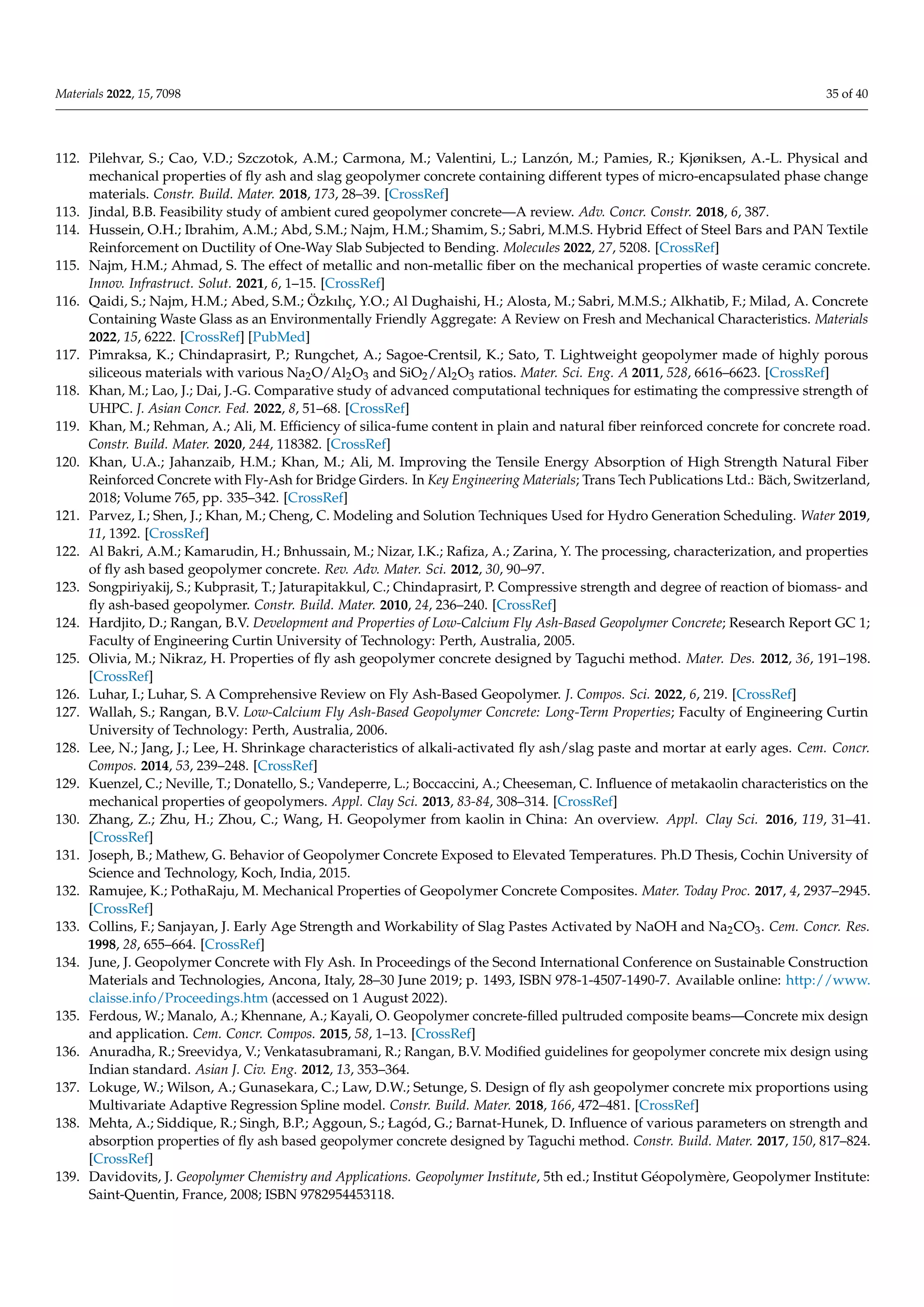 Materials 2022, 15, 7098 35 of 40
112. Pilehvar, S.; Cao, V.D.; Szczotok, A.M.; Carmona, M.; Valentini, L.; Lanzón, M.; Pamies, R.; Kjøniksen, A.-L. Physical and
mechanical properties of fly ash and slag geopolymer concrete containing different types of micro-encapsulated phase change
materials. Constr. Build. Mater. 2018, 173, 28–39. [CrossRef]
113. Jindal, B.B. Feasibility study of ambient cured geopolymer concrete—A review. Adv. Concr. Constr. 2018, 6, 387.
114. Hussein, O.H.; Ibrahim, A.M.; Abd, S.M.; Najm, H.M.; Shamim, S.; Sabri, M.M.S. Hybrid Effect of Steel Bars and PAN Textile
Reinforcement on Ductility of One-Way Slab Subjected to Bending. Molecules 2022, 27, 5208. [CrossRef]
115. Najm, H.M.; Ahmad, S. The effect of metallic and non-metallic fiber on the mechanical properties of waste ceramic concrete.
Innov. Infrastruct. Solut. 2021, 6, 1–15. [CrossRef]
116. Qaidi, S.; Najm, H.M.; Abed, S.M.; Özkılıç, Y.O.; Al Dughaishi, H.; Alosta, M.; Sabri, M.M.S.; Alkhatib, F.; Milad, A. Concrete
Containing Waste Glass as an Environmentally Friendly Aggregate: A Review on Fresh and Mechanical Characteristics. Materials
2022, 15, 6222. [CrossRef] [PubMed]
117. Pimraksa, K.; Chindaprasirt, P.; Rungchet, A.; Sagoe-Crentsil, K.; Sato, T. Lightweight geopolymer made of highly porous
siliceous materials with various Na2O/Al2O3 and SiO2/Al2O3 ratios. Mater. Sci. Eng. A 2011, 528, 6616–6623. [CrossRef]
118. Khan, M.; Lao, J.; Dai, J.-G. Comparative study of advanced computational techniques for estimating the compressive strength of
UHPC. J. Asian Concr. Fed. 2022, 8, 51–68. [CrossRef]
119. Khan, M.; Rehman, A.; Ali, M. Efficiency of silica-fume content in plain and natural fiber reinforced concrete for concrete road.
Constr. Build. Mater. 2020, 244, 118382. [CrossRef]
120. Khan, U.A.; Jahanzaib, H.M.; Khan, M.; Ali, M. Improving the Tensile Energy Absorption of High Strength Natural Fiber
Reinforced Concrete with Fly-Ash for Bridge Girders. In Key Engineering Materials; Trans Tech Publications Ltd.: Bäch, Switzerland,
2018; Volume 765, pp. 335–342. [CrossRef]
121. Parvez, I.; Shen, J.; Khan, M.; Cheng, C. Modeling and Solution Techniques Used for Hydro Generation Scheduling. Water 2019,
11, 1392. [CrossRef]
122. Al Bakri, A.M.; Kamarudin, H.; Bnhussain, M.; Nizar, I.K.; Rafiza, A.; Zarina, Y. The processing, characterization, and properties
of fly ash based geopolymer concrete. Rev. Adv. Mater. Sci. 2012, 30, 90–97.
123. Songpiriyakij, S.; Kubprasit, T.; Jaturapitakkul, C.; Chindaprasirt, P. Compressive strength and degree of reaction of biomass- and
fly ash-based geopolymer. Constr. Build. Mater. 2010, 24, 236–240. [CrossRef]
124. Hardjito, D.; Rangan, B.V. Development and Properties of Low-Calcium Fly Ash-Based Geopolymer Concrete; Research Report GC 1;
Faculty of Engineering Curtin University of Technology: Perth, Australia, 2005.
125. Olivia, M.; Nikraz, H. Properties of fly ash geopolymer concrete designed by Taguchi method. Mater. Des. 2012, 36, 191–198.
[CrossRef]
126. Luhar, I.; Luhar, S. A Comprehensive Review on Fly Ash-Based Geopolymer. J. Compos. Sci. 2022, 6, 219. [CrossRef]
127. Wallah, S.; Rangan, B.V. Low-Calcium Fly Ash-Based Geopolymer Concrete: Long-Term Properties; Faculty of Engineering Curtin
University of Technology: Perth, Australia, 2006.
128. Lee, N.; Jang, J.; Lee, H. Shrinkage characteristics of alkali-activated fly ash/slag paste and mortar at early ages. Cem. Concr.
Compos. 2014, 53, 239–248. [CrossRef]
129. Kuenzel, C.; Neville, T.; Donatello, S.; Vandeperre, L.; Boccaccini, A.; Cheeseman, C. Influence of metakaolin characteristics on the
mechanical properties of geopolymers. Appl. Clay Sci. 2013, 83-84, 308–314. [CrossRef]
130. Zhang, Z.; Zhu, H.; Zhou, C.; Wang, H. Geopolymer from kaolin in China: An overview. Appl. Clay Sci. 2016, 119, 31–41.
[CrossRef]
131. Joseph, B.; Mathew, G. Behavior of Geopolymer Concrete Exposed to Elevated Temperatures. Ph.D Thesis, Cochin University of
Science and Technology, Koch, India, 2015.
132. Ramujee, K.; PothaRaju, M. Mechanical Properties of Geopolymer Concrete Composites. Mater. Today Proc. 2017, 4, 2937–2945.
[CrossRef]
133. Collins, F.; Sanjayan, J. Early Age Strength and Workability of Slag Pastes Activated by NaOH and Na2CO3. Cem. Concr. Res.
1998, 28, 655–664. [CrossRef]
134. June, J. Geopolymer Concrete with Fly Ash. In Proceedings of the Second International Conference on Sustainable Construction
Materials and Technologies, Ancona, Italy, 28–30 June 2019; p. 1493, ISBN 978-1-4507-1490-7. Available online: http://www.
claisse.info/Proceedings.htm (accessed on 1 August 2022).
135. Ferdous, W.; Manalo, A.; Khennane, A.; Kayali, O. Geopolymer concrete-filled pultruded composite beams—Concrete mix design
and application. Cem. Concr. Compos. 2015, 58, 1–13. [CrossRef]
136. Anuradha, R.; Sreevidya, V.; Venkatasubramani, R.; Rangan, B.V. Modified guidelines for geopolymer concrete mix design using
Indian standard. Asian J. Civ. Eng. 2012, 13, 353–364.
137. Lokuge, W.; Wilson, A.; Gunasekara, C.; Law, D.W.; Setunge, S. Design of fly ash geopolymer concrete mix proportions using
Multivariate Adaptive Regression Spline model. Constr. Build. Mater. 2018, 166, 472–481. [CrossRef]
138. Mehta, A.; Siddique, R.; Singh, B.P.; Aggoun, S.; Łagód, G.; Barnat-Hunek, D. Influence of various parameters on strength and
absorption properties of fly ash based geopolymer concrete designed by Taguchi method. Constr. Build. Mater. 2017, 150, 817–824.
[CrossRef]
139. Davidovits, J. Geopolymer Chemistry and Applications. Geopolymer Institute, 5th ed.; Institut Géopolymère, Geopolymer Institute:
Saint-Quentin, France, 2008; ISBN 9782954453118.
 