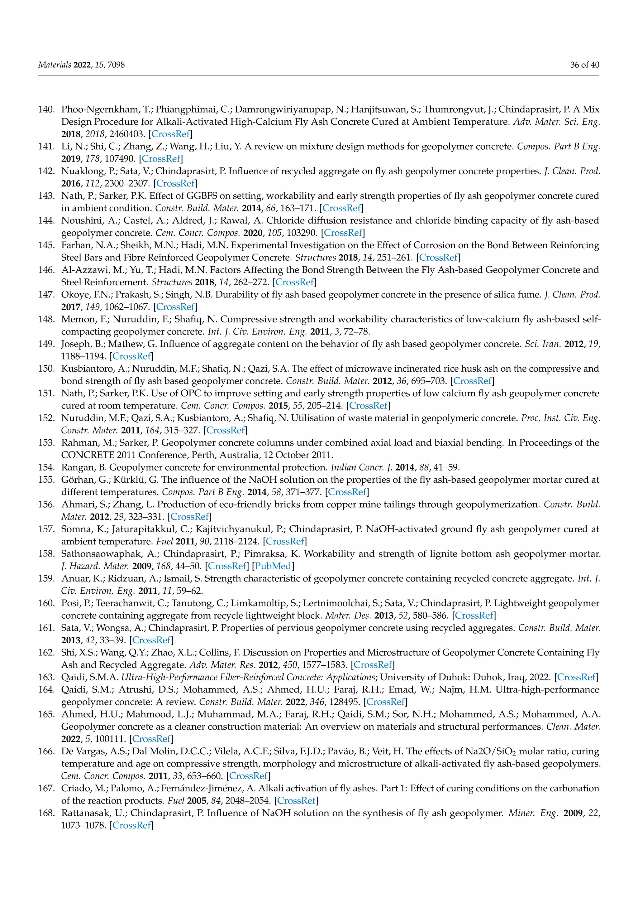 Materials 2022, 15, 7098 36 of 40
140. Phoo-Ngernkham, T.; Phiangphimai, C.; Damrongwiriyanupap, N.; Hanjitsuwan, S.; Thumrongvut, J.; Chindaprasirt, P. A Mix
Design Procedure for Alkali-Activated High-Calcium Fly Ash Concrete Cured at Ambient Temperature. Adv. Mater. Sci. Eng.
2018, 2018, 2460403. [CrossRef]
141. Li, N.; Shi, C.; Zhang, Z.; Wang, H.; Liu, Y. A review on mixture design methods for geopolymer concrete. Compos. Part B Eng.
2019, 178, 107490. [CrossRef]
142. Nuaklong, P.; Sata, V.; Chindaprasirt, P. Influence of recycled aggregate on fly ash geopolymer concrete properties. J. Clean. Prod.
2016, 112, 2300–2307. [CrossRef]
143. Nath, P.; Sarker, P.K. Effect of GGBFS on setting, workability and early strength properties of fly ash geopolymer concrete cured
in ambient condition. Constr. Build. Mater. 2014, 66, 163–171. [CrossRef]
144. Noushini, A.; Castel, A.; Aldred, J.; Rawal, A. Chloride diffusion resistance and chloride binding capacity of fly ash-based
geopolymer concrete. Cem. Concr. Compos. 2020, 105, 103290. [CrossRef]
145. Farhan, N.A.; Sheikh, M.N.; Hadi, M.N. Experimental Investigation on the Effect of Corrosion on the Bond Between Reinforcing
Steel Bars and Fibre Reinforced Geopolymer Concrete. Structures 2018, 14, 251–261. [CrossRef]
146. Al-Azzawi, M.; Yu, T.; Hadi, M.N. Factors Affecting the Bond Strength Between the Fly Ash-based Geopolymer Concrete and
Steel Reinforcement. Structures 2018, 14, 262–272. [CrossRef]
147. Okoye, F.N.; Prakash, S.; Singh, N.B. Durability of fly ash based geopolymer concrete in the presence of silica fume. J. Clean. Prod.
2017, 149, 1062–1067. [CrossRef]
148. Memon, F.; Nuruddin, F.; Shafiq, N. Compressive strength and workability characteristics of low-calcium fly ash-based self-
compacting geopolymer concrete. Int. J. Civ. Environ. Eng. 2011, 3, 72–78.
149. Joseph, B.; Mathew, G. Influence of aggregate content on the behavior of fly ash based geopolymer concrete. Sci. Iran. 2012, 19,
1188–1194. [CrossRef]
150. Kusbiantoro, A.; Nuruddin, M.F.; Shafiq, N.; Qazi, S.A. The effect of microwave incinerated rice husk ash on the compressive and
bond strength of fly ash based geopolymer concrete. Constr. Build. Mater. 2012, 36, 695–703. [CrossRef]
151. Nath, P.; Sarker, P.K. Use of OPC to improve setting and early strength properties of low calcium fly ash geopolymer concrete
cured at room temperature. Cem. Concr. Compos. 2015, 55, 205–214. [CrossRef]
152. Nuruddin, M.F.; Qazi, S.A.; Kusbiantoro, A.; Shafiq, N. Utilisation of waste material in geopolymeric concrete. Proc. Inst. Civ. Eng.
Constr. Mater. 2011, 164, 315–327. [CrossRef]
153. Rahman, M.; Sarker, P. Geopolymer concrete columns under combined axial load and biaxial bending. In Proceedings of the
CONCRETE 2011 Conference, Perth, Australia, 12 October 2011.
154. Rangan, B. Geopolymer concrete for environmental protection. Indian Concr. J. 2014, 88, 41–59.
155. Görhan, G.; Kürklü, G. The influence of the NaOH solution on the properties of the fly ash-based geopolymer mortar cured at
different temperatures. Compos. Part B Eng. 2014, 58, 371–377. [CrossRef]
156. Ahmari, S.; Zhang, L. Production of eco-friendly bricks from copper mine tailings through geopolymerization. Constr. Build.
Mater. 2012, 29, 323–331. [CrossRef]
157. Somna, K.; Jaturapitakkul, C.; Kajitvichyanukul, P.; Chindaprasirt, P. NaOH-activated ground fly ash geopolymer cured at
ambient temperature. Fuel 2011, 90, 2118–2124. [CrossRef]
158. Sathonsaowaphak, A.; Chindaprasirt, P.; Pimraksa, K. Workability and strength of lignite bottom ash geopolymer mortar.
J. Hazard. Mater. 2009, 168, 44–50. [CrossRef] [PubMed]
159. Anuar, K.; Ridzuan, A.; Ismail, S. Strength characteristic of geopolymer concrete containing recycled concrete aggregate. Int. J.
Civ. Environ. Eng. 2011, 11, 59–62.
160. Posi, P.; Teerachanwit, C.; Tanutong, C.; Limkamoltip, S.; Lertnimoolchai, S.; Sata, V.; Chindaprasirt, P. Lightweight geopolymer
concrete containing aggregate from recycle lightweight block. Mater. Des. 2013, 52, 580–586. [CrossRef]
161. Sata, V.; Wongsa, A.; Chindaprasirt, P. Properties of pervious geopolymer concrete using recycled aggregates. Constr. Build. Mater.
2013, 42, 33–39. [CrossRef]
162. Shi, X.S.; Wang, Q.Y.; Zhao, X.L.; Collins, F. Discussion on Properties and Microstructure of Geopolymer Concrete Containing Fly
Ash and Recycled Aggregate. Adv. Mater. Res. 2012, 450, 1577–1583. [CrossRef]
163. Qaidi, S.M.A. Ultra-High-Performance Fiber-Reinforced Concrete: Applications; University of Duhok: Duhok, Iraq, 2022. [CrossRef]
164. Qaidi, S.M.; Atrushi, D.S.; Mohammed, A.S.; Ahmed, H.U.; Faraj, R.H.; Emad, W.; Najm, H.M. Ultra-high-performance
geopolymer concrete: A review. Constr. Build. Mater. 2022, 346, 128495. [CrossRef]
165. Ahmed, H.U.; Mahmood, L.J.; Muhammad, M.A.; Faraj, R.H.; Qaidi, S.M.; Sor, N.H.; Mohammed, A.S.; Mohammed, A.A.
Geopolymer concrete as a cleaner construction material: An overview on materials and structural performances. Clean. Mater.
2022, 5, 100111. [CrossRef]
166. De Vargas, A.S.; Dal Molin, D.C.C.; Vilela, A.C.F.; Silva, F.J.D.; Pavão, B.; Veit, H. The effects of Na2O/SiO2 molar ratio, curing
temperature and age on compressive strength, morphology and microstructure of alkali-activated fly ash-based geopolymers.
Cem. Concr. Compos. 2011, 33, 653–660. [CrossRef]
167. Criado, M.; Palomo, A.; Fernández-Jiménez, A. Alkali activation of fly ashes. Part 1: Effect of curing conditions on the carbonation
of the reaction products. Fuel 2005, 84, 2048–2054. [CrossRef]
168. Rattanasak, U.; Chindaprasirt, P. Influence of NaOH solution on the synthesis of fly ash geopolymer. Miner. Eng. 2009, 22,
1073–1078. [CrossRef]
 