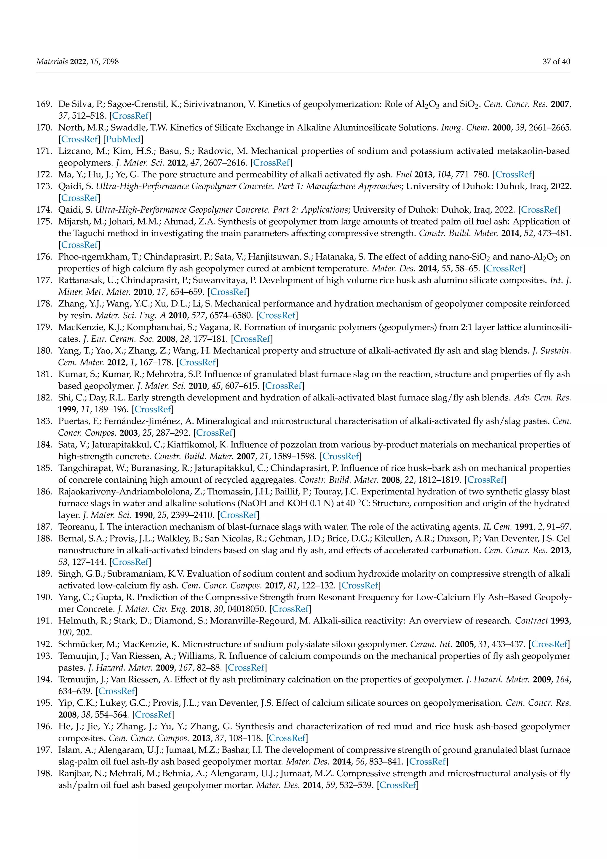 Materials 2022, 15, 7098 37 of 40
169. De Silva, P.; Sagoe-Crenstil, K.; Sirivivatnanon, V. Kinetics of geopolymerization: Role of Al2O3 and SiO2. Cem. Concr. Res. 2007,
37, 512–518. [CrossRef]
170. North, M.R.; Swaddle, T.W. Kinetics of Silicate Exchange in Alkaline Aluminosilicate Solutions. Inorg. Chem. 2000, 39, 2661–2665.
[CrossRef] [PubMed]
171. Lizcano, M.; Kim, H.S.; Basu, S.; Radovic, M. Mechanical properties of sodium and potassium activated metakaolin-based
geopolymers. J. Mater. Sci. 2012, 47, 2607–2616. [CrossRef]
172. Ma, Y.; Hu, J.; Ye, G. The pore structure and permeability of alkali activated fly ash. Fuel 2013, 104, 771–780. [CrossRef]
173. Qaidi, S. Ultra-High-Performance Geopolymer Concrete. Part 1: Manufacture Approaches; University of Duhok: Duhok, Iraq, 2022.
[CrossRef]
174. Qaidi, S. Ultra-High-Performance Geopolymer Concrete. Part 2: Applications; University of Duhok: Duhok, Iraq, 2022. [CrossRef]
175. Mijarsh, M.; Johari, M.M.; Ahmad, Z.A. Synthesis of geopolymer from large amounts of treated palm oil fuel ash: Application of
the Taguchi method in investigating the main parameters affecting compressive strength. Constr. Build. Mater. 2014, 52, 473–481.
[CrossRef]
176. Phoo-ngernkham, T.; Chindaprasirt, P.; Sata, V.; Hanjitsuwan, S.; Hatanaka, S. The effect of adding nano-SiO2 and nano-Al2O3 on
properties of high calcium fly ash geopolymer cured at ambient temperature. Mater. Des. 2014, 55, 58–65. [CrossRef]
177. Rattanasak, U.; Chindaprasirt, P.; Suwanvitaya, P. Development of high volume rice husk ash alumino silicate composites. Int. J.
Miner. Met. Mater. 2010, 17, 654–659. [CrossRef]
178. Zhang, Y.J.; Wang, Y.C.; Xu, D.L.; Li, S. Mechanical performance and hydration mechanism of geopolymer composite reinforced
by resin. Mater. Sci. Eng. A 2010, 527, 6574–6580. [CrossRef]
179. MacKenzie, K.J.; Komphanchai, S.; Vagana, R. Formation of inorganic polymers (geopolymers) from 2:1 layer lattice aluminosili-
cates. J. Eur. Ceram. Soc. 2008, 28, 177–181. [CrossRef]
180. Yang, T.; Yao, X.; Zhang, Z.; Wang, H. Mechanical property and structure of alkali-activated fly ash and slag blends. J. Sustain.
Cem. Mater. 2012, 1, 167–178. [CrossRef]
181. Kumar, S.; Kumar, R.; Mehrotra, S.P. Influence of granulated blast furnace slag on the reaction, structure and properties of fly ash
based geopolymer. J. Mater. Sci. 2010, 45, 607–615. [CrossRef]
182. Shi, C.; Day, R.L. Early strength development and hydration of alkali-activated blast furnace slag/fly ash blends. Adv. Cem. Res.
1999, 11, 189–196. [CrossRef]
183. Puertas, F.; Fernández-Jiménez, A. Mineralogical and microstructural characterisation of alkali-activated fly ash/slag pastes. Cem.
Concr. Compos. 2003, 25, 287–292. [CrossRef]
184. Sata, V.; Jaturapitakkul, C.; Kiattikomol, K. Influence of pozzolan from various by-product materials on mechanical properties of
high-strength concrete. Constr. Build. Mater. 2007, 21, 1589–1598. [CrossRef]
185. Tangchirapat, W.; Buranasing, R.; Jaturapitakkul, C.; Chindaprasirt, P. Influence of rice husk–bark ash on mechanical properties
of concrete containing high amount of recycled aggregates. Constr. Build. Mater. 2008, 22, 1812–1819. [CrossRef]
186. Rajaokarivony-Andriambololona, Z.; Thomassin, J.H.; Baillif, P.; Touray, J.C. Experimental hydration of two synthetic glassy blast
furnace slags in water and alkaline solutions (NaOH and KOH 0.1 N) at 40 ◦C: Structure, composition and origin of the hydrated
layer. J. Mater. Sci. 1990, 25, 2399–2410. [CrossRef]
187. Teoreanu, I. The interaction mechanism of blast-furnace slags with water. The role of the activating agents. IL Cem. 1991, 2, 91–97.
188. Bernal, S.A.; Provis, J.L.; Walkley, B.; San Nicolas, R.; Gehman, J.D.; Brice, D.G.; Kilcullen, A.R.; Duxson, P.; Van Deventer, J.S. Gel
nanostructure in alkali-activated binders based on slag and fly ash, and effects of accelerated carbonation. Cem. Concr. Res. 2013,
53, 127–144. [CrossRef]
189. Singh, G.B.; Subramaniam, K.V. Evaluation of sodium content and sodium hydroxide molarity on compressive strength of alkali
activated low-calcium fly ash. Cem. Concr. Compos. 2017, 81, 122–132. [CrossRef]
190. Yang, C.; Gupta, R. Prediction of the Compressive Strength from Resonant Frequency for Low-Calcium Fly Ash–Based Geopoly-
mer Concrete. J. Mater. Civ. Eng. 2018, 30, 04018050. [CrossRef]
191. Helmuth, R.; Stark, D.; Diamond, S.; Moranville-Regourd, M. Alkali-silica reactivity: An overview of research. Contract 1993,
100, 202.
192. Schmücker, M.; MacKenzie, K. Microstructure of sodium polysialate siloxo geopolymer. Ceram. Int. 2005, 31, 433–437. [CrossRef]
193. Temuujin, J.; Van Riessen, A.; Williams, R. Influence of calcium compounds on the mechanical properties of fly ash geopolymer
pastes. J. Hazard. Mater. 2009, 167, 82–88. [CrossRef]
194. Temuujin, J.; Van Riessen, A. Effect of fly ash preliminary calcination on the properties of geopolymer. J. Hazard. Mater. 2009, 164,
634–639. [CrossRef]
195. Yip, C.K.; Lukey, G.C.; Provis, J.L.; van Deventer, J.S. Effect of calcium silicate sources on geopolymerisation. Cem. Concr. Res.
2008, 38, 554–564. [CrossRef]
196. He, J.; Jie, Y.; Zhang, J.; Yu, Y.; Zhang, G. Synthesis and characterization of red mud and rice husk ash-based geopolymer
composites. Cem. Concr. Compos. 2013, 37, 108–118. [CrossRef]
197. Islam, A.; Alengaram, U.J.; Jumaat, M.Z.; Bashar, I.I. The development of compressive strength of ground granulated blast furnace
slag-palm oil fuel ash-fly ash based geopolymer mortar. Mater. Des. 2014, 56, 833–841. [CrossRef]
198. Ranjbar, N.; Mehrali, M.; Behnia, A.; Alengaram, U.J.; Jumaat, M.Z. Compressive strength and microstructural analysis of fly
ash/palm oil fuel ash based geopolymer mortar. Mater. Des. 2014, 59, 532–539. [CrossRef]
 
