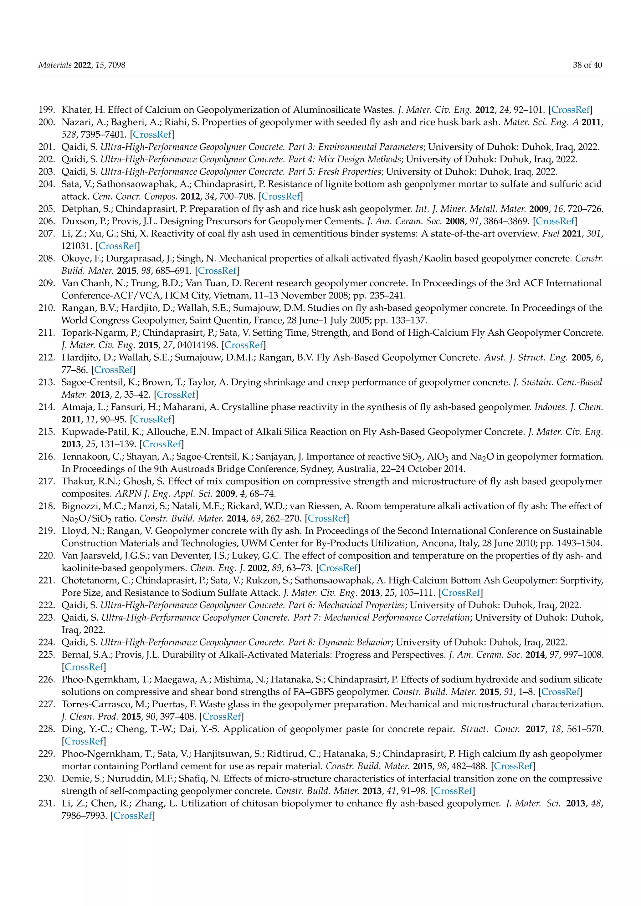 Materials 2022, 15, 7098 38 of 40
199. Khater, H. Effect of Calcium on Geopolymerization of Aluminosilicate Wastes. J. Mater. Civ. Eng. 2012, 24, 92–101. [CrossRef]
200. Nazari, A.; Bagheri, A.; Riahi, S. Properties of geopolymer with seeded fly ash and rice husk bark ash. Mater. Sci. Eng. A 2011,
528, 7395–7401. [CrossRef]
201. Qaidi, S. Ultra-High-Performance Geopolymer Concrete. Part 3: Environmental Parameters; University of Duhok: Duhok, Iraq, 2022.
202. Qaidi, S. Ultra-High-Performance Geopolymer Concrete. Part 4: Mix Design Methods; University of Duhok: Duhok, Iraq, 2022.
203. Qaidi, S. Ultra-High-Performance Geopolymer Concrete. Part 5: Fresh Properties; University of Duhok: Duhok, Iraq, 2022.
204. Sata, V.; Sathonsaowaphak, A.; Chindaprasirt, P. Resistance of lignite bottom ash geopolymer mortar to sulfate and sulfuric acid
attack. Cem. Concr. Compos. 2012, 34, 700–708. [CrossRef]
205. Detphan, S.; Chindaprasirt, P. Preparation of fly ash and rice husk ash geopolymer. Int. J. Miner. Metall. Mater. 2009, 16, 720–726.
206. Duxson, P.; Provis, J.L. Designing Precursors for Geopolymer Cements. J. Am. Ceram. Soc. 2008, 91, 3864–3869. [CrossRef]
207. Li, Z.; Xu, G.; Shi, X. Reactivity of coal fly ash used in cementitious binder systems: A state-of-the-art overview. Fuel 2021, 301,
121031. [CrossRef]
208. Okoye, F.; Durgaprasad, J.; Singh, N. Mechanical properties of alkali activated flyash/Kaolin based geopolymer concrete. Constr.
Build. Mater. 2015, 98, 685–691. [CrossRef]
209. Van Chanh, N.; Trung, B.D.; Van Tuan, D. Recent research geopolymer concrete. In Proceedings of the 3rd ACF International
Conference-ACF/VCA, HCM City, Vietnam, 11–13 November 2008; pp. 235–241.
210. Rangan, B.V.; Hardjito, D.; Wallah, S.E.; Sumajouw, D.M. Studies on fly ash-based geopolymer concrete. In Proceedings of the
World Congress Geopolymer, Saint Quentin, France, 28 June–1 July 2005; pp. 133–137.
211. Topark-Ngarm, P.; Chindaprasirt, P.; Sata, V. Setting Time, Strength, and Bond of High-Calcium Fly Ash Geopolymer Concrete.
J. Mater. Civ. Eng. 2015, 27, 04014198. [CrossRef]
212. Hardjito, D.; Wallah, S.E.; Sumajouw, D.M.J.; Rangan, B.V. Fly Ash-Based Geopolymer Concrete. Aust. J. Struct. Eng. 2005, 6,
77–86. [CrossRef]
213. Sagoe-Crentsil, K.; Brown, T.; Taylor, A. Drying shrinkage and creep performance of geopolymer concrete. J. Sustain. Cem.-Based
Mater. 2013, 2, 35–42. [CrossRef]
214. Atmaja, L.; Fansuri, H.; Maharani, A. Crystalline phase reactivity in the synthesis of fly ash-based geopolymer. Indones. J. Chem.
2011, 11, 90–95. [CrossRef]
215. Kupwade-Patil, K.; Allouche, E.N. Impact of Alkali Silica Reaction on Fly Ash-Based Geopolymer Concrete. J. Mater. Civ. Eng.
2013, 25, 131–139. [CrossRef]
216. Tennakoon, C.; Shayan, A.; Sagoe-Crentsil, K.; Sanjayan, J. Importance of reactive SiO2, AlO3 and Na2O in geopolymer formation.
In Proceedings of the 9th Austroads Bridge Conference, Sydney, Australia, 22–24 October 2014.
217. Thakur, R.N.; Ghosh, S. Effect of mix composition on compressive strength and microstructure of fly ash based geopolymer
composites. ARPN J. Eng. Appl. Sci. 2009, 4, 68–74.
218. Bignozzi, M.C.; Manzi, S.; Natali, M.E.; Rickard, W.D.; van Riessen, A. Room temperature alkali activation of fly ash: The effect of
Na2O/SiO2 ratio. Constr. Build. Mater. 2014, 69, 262–270. [CrossRef]
219. Lloyd, N.; Rangan, V. Geopolymer concrete with fly ash. In Proceedings of the Second International Conference on Sustainable
Construction Materials and Technologies, UWM Center for By-Products Utilization, Ancona, Italy, 28 June 2010; pp. 1493–1504.
220. Van Jaarsveld, J.G.S.; van Deventer, J.S.; Lukey, G.C. The effect of composition and temperature on the properties of fly ash- and
kaolinite-based geopolymers. Chem. Eng. J. 2002, 89, 63–73. [CrossRef]
221. Chotetanorm, C.; Chindaprasirt, P.; Sata, V.; Rukzon, S.; Sathonsaowaphak, A. High-Calcium Bottom Ash Geopolymer: Sorptivity,
Pore Size, and Resistance to Sodium Sulfate Attack. J. Mater. Civ. Eng. 2013, 25, 105–111. [CrossRef]
222. Qaidi, S. Ultra-High-Performance Geopolymer Concrete. Part 6: Mechanical Properties; University of Duhok: Duhok, Iraq, 2022.
223. Qaidi, S. Ultra-High-Performance Geopolymer Concrete. Part 7: Mechanical Performance Correlation; University of Duhok: Duhok,
Iraq, 2022.
224. Qaidi, S. Ultra-High-Performance Geopolymer Concrete. Part 8: Dynamic Behavior; University of Duhok: Duhok, Iraq, 2022.
225. Bernal, S.A.; Provis, J.L. Durability of Alkali-Activated Materials: Progress and Perspectives. J. Am. Ceram. Soc. 2014, 97, 997–1008.
[CrossRef]
226. Phoo-Ngernkham, T.; Maegawa, A.; Mishima, N.; Hatanaka, S.; Chindaprasirt, P. Effects of sodium hydroxide and sodium silicate
solutions on compressive and shear bond strengths of FA–GBFS geopolymer. Constr. Build. Mater. 2015, 91, 1–8. [CrossRef]
227. Torres-Carrasco, M.; Puertas, F. Waste glass in the geopolymer preparation. Mechanical and microstructural characterization.
J. Clean. Prod. 2015, 90, 397–408. [CrossRef]
228. Ding, Y.-C.; Cheng, T.-W.; Dai, Y.-S. Application of geopolymer paste for concrete repair. Struct. Concr. 2017, 18, 561–570.
[CrossRef]
229. Phoo-Ngernkham, T.; Sata, V.; Hanjitsuwan, S.; Ridtirud, C.; Hatanaka, S.; Chindaprasirt, P. High calcium fly ash geopolymer
mortar containing Portland cement for use as repair material. Constr. Build. Mater. 2015, 98, 482–488. [CrossRef]
230. Demie, S.; Nuruddin, M.F.; Shafiq, N. Effects of micro-structure characteristics of interfacial transition zone on the compressive
strength of self-compacting geopolymer concrete. Constr. Build. Mater. 2013, 41, 91–98. [CrossRef]
231. Li, Z.; Chen, R.; Zhang, L. Utilization of chitosan biopolymer to enhance fly ash-based geopolymer. J. Mater. Sci. 2013, 48,
7986–7993. [CrossRef]
 