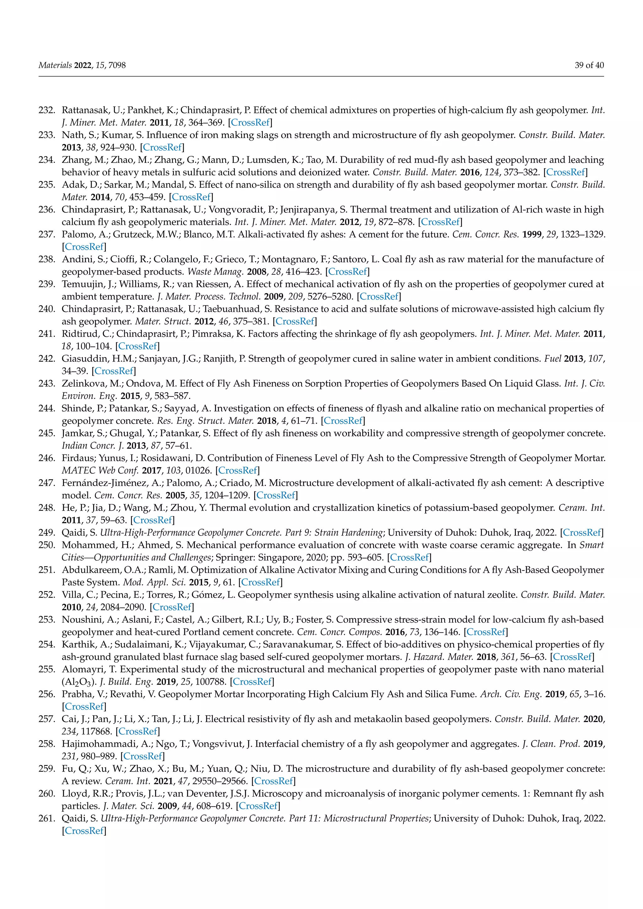 Materials 2022, 15, 7098 39 of 40
232. Rattanasak, U.; Pankhet, K.; Chindaprasirt, P. Effect of chemical admixtures on properties of high-calcium fly ash geopolymer. Int.
J. Miner. Met. Mater. 2011, 18, 364–369. [CrossRef]
233. Nath, S.; Kumar, S. Influence of iron making slags on strength and microstructure of fly ash geopolymer. Constr. Build. Mater.
2013, 38, 924–930. [CrossRef]
234. Zhang, M.; Zhao, M.; Zhang, G.; Mann, D.; Lumsden, K.; Tao, M. Durability of red mud-fly ash based geopolymer and leaching
behavior of heavy metals in sulfuric acid solutions and deionized water. Constr. Build. Mater. 2016, 124, 373–382. [CrossRef]
235. Adak, D.; Sarkar, M.; Mandal, S. Effect of nano-silica on strength and durability of fly ash based geopolymer mortar. Constr. Build.
Mater. 2014, 70, 453–459. [CrossRef]
236. Chindaprasirt, P.; Rattanasak, U.; Vongvoradit, P.; Jenjirapanya, S. Thermal treatment and utilization of Al-rich waste in high
calcium fly ash geopolymeric materials. Int. J. Miner. Met. Mater. 2012, 19, 872–878. [CrossRef]
237. Palomo, A.; Grutzeck, M.W.; Blanco, M.T. Alkali-activated fly ashes: A cement for the future. Cem. Concr. Res. 1999, 29, 1323–1329.
[CrossRef]
238. Andini, S.; Cioffi, R.; Colangelo, F.; Grieco, T.; Montagnaro, F.; Santoro, L. Coal fly ash as raw material for the manufacture of
geopolymer-based products. Waste Manag. 2008, 28, 416–423. [CrossRef]
239. Temuujin, J.; Williams, R.; van Riessen, A. Effect of mechanical activation of fly ash on the properties of geopolymer cured at
ambient temperature. J. Mater. Process. Technol. 2009, 209, 5276–5280. [CrossRef]
240. Chindaprasirt, P.; Rattanasak, U.; Taebuanhuad, S. Resistance to acid and sulfate solutions of microwave-assisted high calcium fly
ash geopolymer. Mater. Struct. 2012, 46, 375–381. [CrossRef]
241. Ridtirud, C.; Chindaprasirt, P.; Pimraksa, K. Factors affecting the shrinkage of fly ash geopolymers. Int. J. Miner. Met. Mater. 2011,
18, 100–104. [CrossRef]
242. Giasuddin, H.M.; Sanjayan, J.G.; Ranjith, P. Strength of geopolymer cured in saline water in ambient conditions. Fuel 2013, 107,
34–39. [CrossRef]
243. Zelinkova, M.; Ondova, M. Effect of Fly Ash Fineness on Sorption Properties of Geopolymers Based On Liquid Glass. Int. J. Civ.
Environ. Eng. 2015, 9, 583–587.
244. Shinde, P.; Patankar, S.; Sayyad, A. Investigation on effects of fineness of flyash and alkaline ratio on mechanical properties of
geopolymer concrete. Res. Eng. Struct. Mater. 2018, 4, 61–71. [CrossRef]
245. Jamkar, S.; Ghugal, Y.; Patankar, S. Effect of fly ash fineness on workability and compressive strength of geopolymer concrete.
Indian Concr. J. 2013, 87, 57–61.
246. Firdaus; Yunus, I.; Rosidawani, D. Contribution of Fineness Level of Fly Ash to the Compressive Strength of Geopolymer Mortar.
MATEC Web Conf. 2017, 103, 01026. [CrossRef]
247. Fernández-Jiménez, A.; Palomo, A.; Criado, M. Microstructure development of alkali-activated fly ash cement: A descriptive
model. Cem. Concr. Res. 2005, 35, 1204–1209. [CrossRef]
248. He, P.; Jia, D.; Wang, M.; Zhou, Y. Thermal evolution and crystallization kinetics of potassium-based geopolymer. Ceram. Int.
2011, 37, 59–63. [CrossRef]
249. Qaidi, S. Ultra-High-Performance Geopolymer Concrete. Part 9: Strain Hardening; University of Duhok: Duhok, Iraq, 2022. [CrossRef]
250. Mohammed, H.; Ahmed, S. Mechanical performance evaluation of concrete with waste coarse ceramic aggregate. In Smart
Cities—Opportunities and Challenges; Springer: Singapore, 2020; pp. 593–605. [CrossRef]
251. Abdulkareem, O.A.; Ramli, M. Optimization of Alkaline Activator Mixing and Curing Conditions for A fly Ash-Based Geopolymer
Paste System. Mod. Appl. Sci. 2015, 9, 61. [CrossRef]
252. Villa, C.; Pecina, E.; Torres, R.; Gómez, L. Geopolymer synthesis using alkaline activation of natural zeolite. Constr. Build. Mater.
2010, 24, 2084–2090. [CrossRef]
253. Noushini, A.; Aslani, F.; Castel, A.; Gilbert, R.I.; Uy, B.; Foster, S. Compressive stress-strain model for low-calcium fly ash-based
geopolymer and heat-cured Portland cement concrete. Cem. Concr. Compos. 2016, 73, 136–146. [CrossRef]
254. Karthik, A.; Sudalaimani, K.; Vijayakumar, C.; Saravanakumar, S. Effect of bio-additives on physico-chemical properties of fly
ash-ground granulated blast furnace slag based self-cured geopolymer mortars. J. Hazard. Mater. 2018, 361, 56–63. [CrossRef]
255. Alomayri, T. Experimental study of the microstructural and mechanical properties of geopolymer paste with nano material
(Al2O3). J. Build. Eng. 2019, 25, 100788. [CrossRef]
256. Prabha, V.; Revathi, V. Geopolymer Mortar Incorporating High Calcium Fly Ash and Silica Fume. Arch. Civ. Eng. 2019, 65, 3–16.
[CrossRef]
257. Cai, J.; Pan, J.; Li, X.; Tan, J.; Li, J. Electrical resistivity of fly ash and metakaolin based geopolymers. Constr. Build. Mater. 2020,
234, 117868. [CrossRef]
258. Hajimohammadi, A.; Ngo, T.; Vongsvivut, J. Interfacial chemistry of a fly ash geopolymer and aggregates. J. Clean. Prod. 2019,
231, 980–989. [CrossRef]
259. Fu, Q.; Xu, W.; Zhao, X.; Bu, M.; Yuan, Q.; Niu, D. The microstructure and durability of fly ash-based geopolymer concrete:
A review. Ceram. Int. 2021, 47, 29550–29566. [CrossRef]
260. Lloyd, R.R.; Provis, J.L.; van Deventer, J.S.J. Microscopy and microanalysis of inorganic polymer cements. 1: Remnant fly ash
particles. J. Mater. Sci. 2009, 44, 608–619. [CrossRef]
261. Qaidi, S. Ultra-High-Performance Geopolymer Concrete. Part 11: Microstructural Properties; University of Duhok: Duhok, Iraq, 2022.
[CrossRef]
 