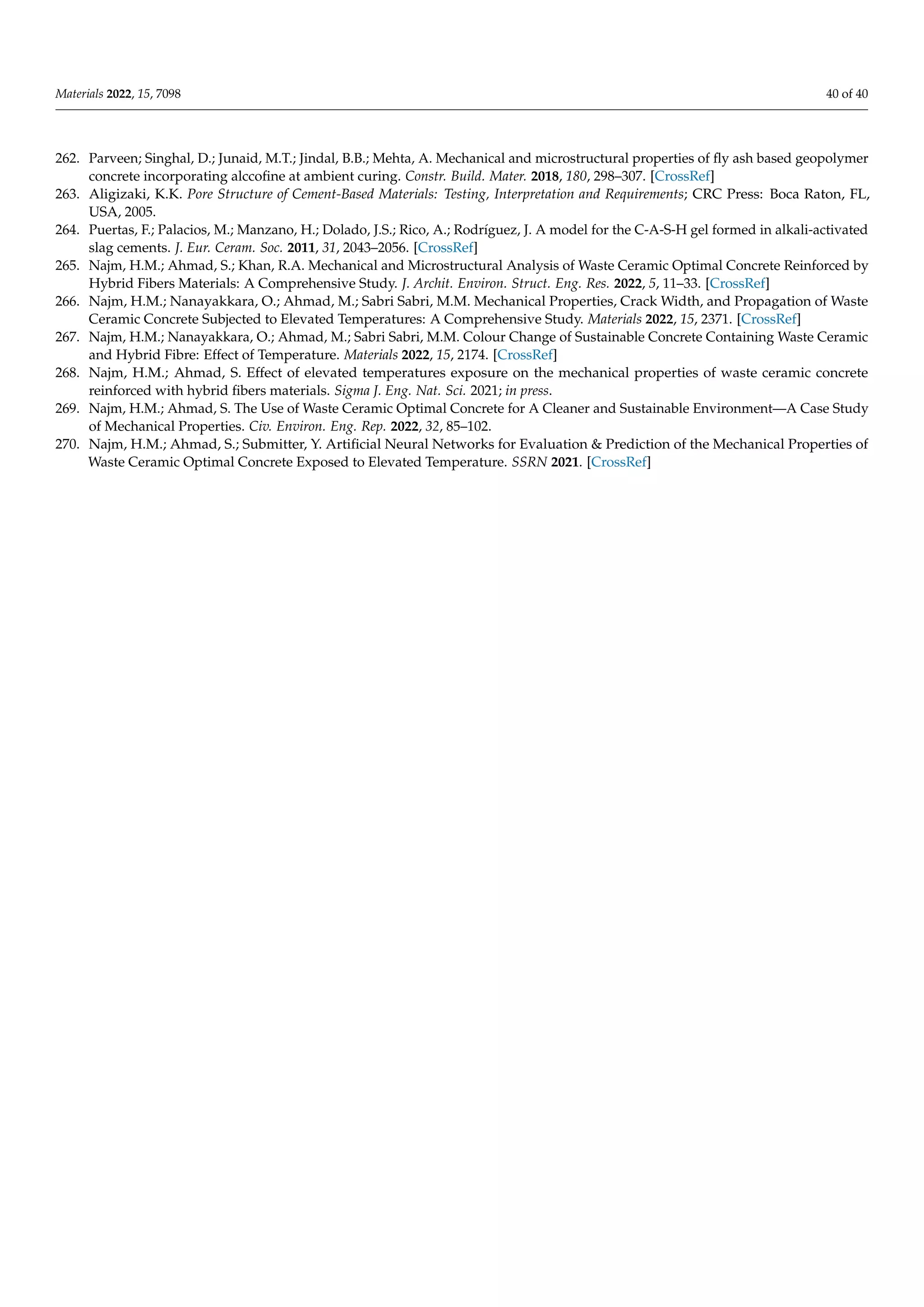 Materials 2022, 15, 7098 40 of 40
262. Parveen; Singhal, D.; Junaid, M.T.; Jindal, B.B.; Mehta, A. Mechanical and microstructural properties of fly ash based geopolymer
concrete incorporating alccofine at ambient curing. Constr. Build. Mater. 2018, 180, 298–307. [CrossRef]
263. Aligizaki, K.K. Pore Structure of Cement-Based Materials: Testing, Interpretation and Requirements; CRC Press: Boca Raton, FL,
USA, 2005.
264. Puertas, F.; Palacios, M.; Manzano, H.; Dolado, J.S.; Rico, A.; Rodríguez, J. A model for the C-A-S-H gel formed in alkali-activated
slag cements. J. Eur. Ceram. Soc. 2011, 31, 2043–2056. [CrossRef]
265. Najm, H.M.; Ahmad, S.; Khan, R.A. Mechanical and Microstructural Analysis of Waste Ceramic Optimal Concrete Reinforced by
Hybrid Fibers Materials: A Comprehensive Study. J. Archit. Environ. Struct. Eng. Res. 2022, 5, 11–33. [CrossRef]
266. Najm, H.M.; Nanayakkara, O.; Ahmad, M.; Sabri Sabri, M.M. Mechanical Properties, Crack Width, and Propagation of Waste
Ceramic Concrete Subjected to Elevated Temperatures: A Comprehensive Study. Materials 2022, 15, 2371. [CrossRef]
267. Najm, H.M.; Nanayakkara, O.; Ahmad, M.; Sabri Sabri, M.M. Colour Change of Sustainable Concrete Containing Waste Ceramic
and Hybrid Fibre: Effect of Temperature. Materials 2022, 15, 2174. [CrossRef]
268. Najm, H.M.; Ahmad, S. Effect of elevated temperatures exposure on the mechanical properties of waste ceramic concrete
reinforced with hybrid fibers materials. Sigma J. Eng. Nat. Sci. 2021; in press.
269. Najm, H.M.; Ahmad, S. The Use of Waste Ceramic Optimal Concrete for A Cleaner and Sustainable Environment—A Case Study
of Mechanical Properties. Civ. Environ. Eng. Rep. 2022, 32, 85–102.
270. Najm, H.M.; Ahmad, S.; Submitter, Y. Artificial Neural Networks for Evaluation & Prediction of the Mechanical Properties of
Waste Ceramic Optimal Concrete Exposed to Elevated Temperature. SSRN 2021. [CrossRef]
 