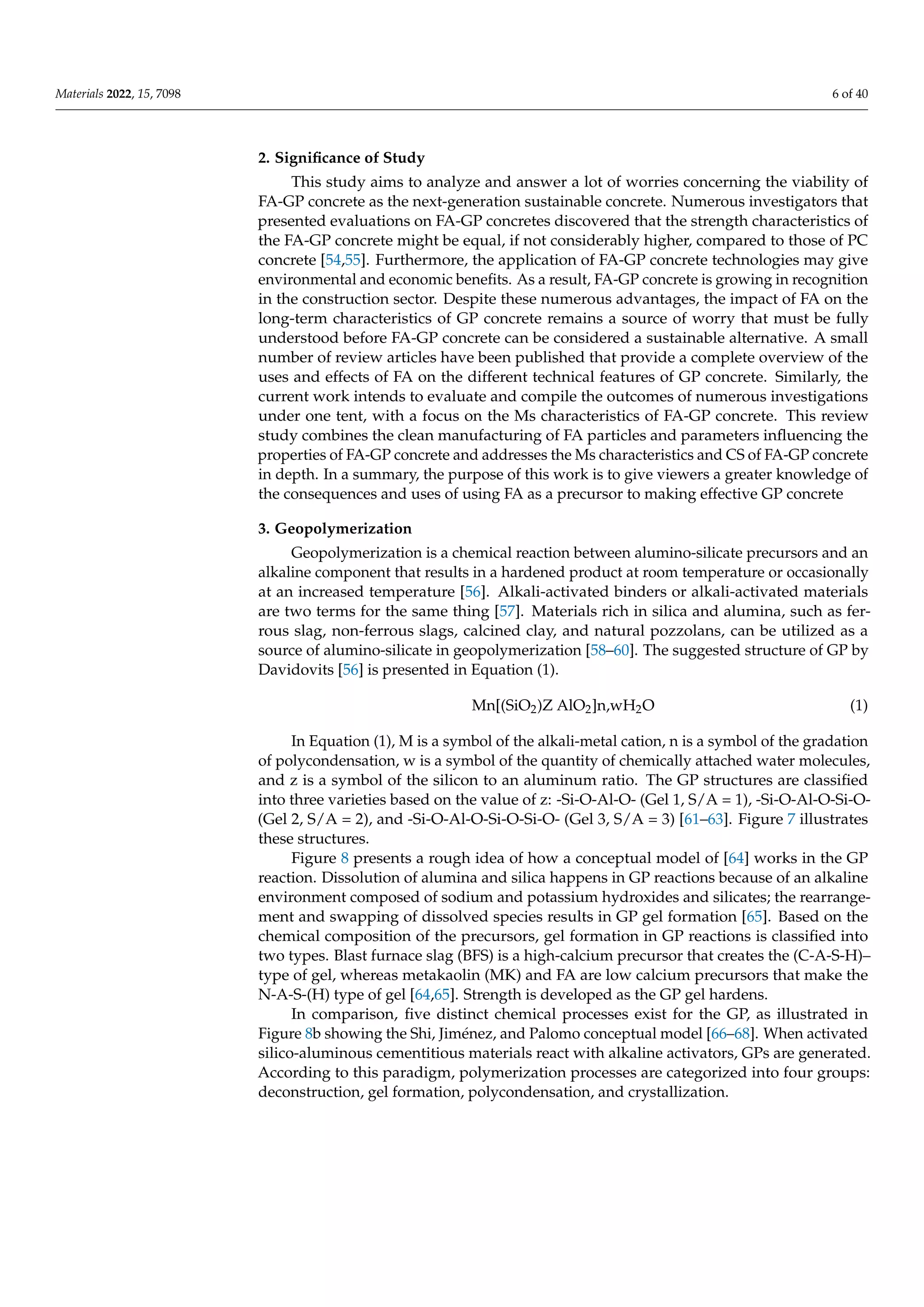 Materials 2022, 15, 7098 6 of 40
2. Significance of Study
This study aims to analyze and answer a lot of worries concerning the viability of
FA-GP concrete as the next-generation sustainable concrete. Numerous investigators that
presented evaluations on FA-GP concretes discovered that the strength characteristics of
the FA-GP concrete might be equal, if not considerably higher, compared to those of PC
concrete [54,55]. Furthermore, the application of FA-GP concrete technologies may give
environmental and economic benefits. As a result, FA-GP concrete is growing in recognition
in the construction sector. Despite these numerous advantages, the impact of FA on the
long-term characteristics of GP concrete remains a source of worry that must be fully
understood before FA-GP concrete can be considered a sustainable alternative. A small
number of review articles have been published that provide a complete overview of the
uses and effects of FA on the different technical features of GP concrete. Similarly, the
current work intends to evaluate and compile the outcomes of numerous investigations
under one tent, with a focus on the Ms characteristics of FA-GP concrete. This review
study combines the clean manufacturing of FA particles and parameters influencing the
properties of FA-GP concrete and addresses the Ms characteristics and CS of FA-GP concrete
in depth. In a summary, the purpose of this work is to give viewers a greater knowledge of
the consequences and uses of using FA as a precursor to making effective GP concrete
3. Geopolymerization
Geopolymerization is a chemical reaction between alumino-silicate precursors and an
alkaline component that results in a hardened product at room temperature or occasionally
at an increased temperature [56]. Alkali-activated binders or alkali-activated materials
are two terms for the same thing [57]. Materials rich in silica and alumina, such as fer-
rous slag, non-ferrous slags, calcined clay, and natural pozzolans, can be utilized as a
source of alumino-silicate in geopolymerization [58–60]. The suggested structure of GP by
Davidovits [56] is presented in Equation (1).
Mn[(SiO2)Z AlO2]n,wH2O (1)
In Equation (1), M is a symbol of the alkali-metal cation, n is a symbol of the gradation
of polycondensation, w is a symbol of the quantity of chemically attached water molecules,
and z is a symbol of the silicon to an aluminum ratio. The GP structures are classified
into three varieties based on the value of z: -Si-O-Al-O- (Gel 1, S/A = 1), -Si-O-Al-O-Si-O-
(Gel 2, S/A = 2), and -Si-O-Al-O-Si-O-Si-O- (Gel 3, S/A = 3) [61–63]. Figure 7 illustrates
these structures.
Figure 8 presents a rough idea of how a conceptual model of [64] works in the GP
reaction. Dissolution of alumina and silica happens in GP reactions because of an alkaline
environment composed of sodium and potassium hydroxides and silicates; the rearrange-
ment and swapping of dissolved species results in GP gel formation [65]. Based on the
chemical composition of the precursors, gel formation in GP reactions is classified into
two types. Blast furnace slag (BFS) is a high-calcium precursor that creates the (C-A-S-H)–
type of gel, whereas metakaolin (MK) and FA are low calcium precursors that make the
N-A-S-(H) type of gel [64,65]. Strength is developed as the GP gel hardens.
In comparison, five distinct chemical processes exist for the GP, as illustrated in
Figure 8b showing the Shi, Jiménez, and Palomo conceptual model [66–68]. When activated
silico-aluminous cementitious materials react with alkaline activators, GPs are generated.
According to this paradigm, polymerization processes are categorized into four groups:
deconstruction, gel formation, polycondensation, and crystallization.
 