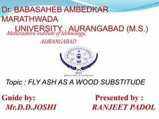 Dr. BABASAHEB AMBEDKAR 
MARATHWADA 
UNIVERSITY , AURANGABAD (M.S.) 
Maharashtra institute of technology, 
AURANGABAD 
Topic : FLY ASH AS A WOOD SUBSTITUDE 
Guide by: Presented by : 
Mr.D.D.JOSHI RANJEET PADOL 
 