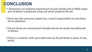 CONCLUSION
 Electricity is an essential requirement of each society and in INDIA major
part of power is produced using coal which produces fly ash.
Each one who consumes power has a moral responsibility to contribute
for its utilization.
Fly ash bricks are environment friendly and can be easily manufactured
in factory.
There is a need to shift users habit and use fly ash bricks in place of clay
bricks.
14
 