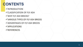 CONTENTS
INTRODUCTION
CLASSIFICATION OF FLY ASH
WHY FLY ASH BRICKS?
VARIOUS TYPES OF FLY ASH BRICKS
ADVANTAGES OF FLY ASH BRICKS
APPLICATIONS
REFERENCES
1
 
