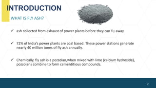 INTRODUCTION
WHAT IS FLY ASH?
 ash collected from exhaust of power plants before they can fly away.
 72% of India’s power plants are coal based. These power stations generate
nearly 40 million tones of fly ash annually.
 Chemically, fly ash is a pozzolan,when mixed with lime (calcium hydroxide),
pozzolans combine to form cementitious compounds.
2
 