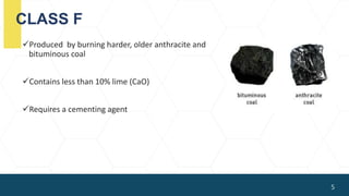 CLASS F
Produced by burning harder, older anthracite and
bituminous coal
Contains less than 10% lime (CaO)
Requires a cementing agent
5
 