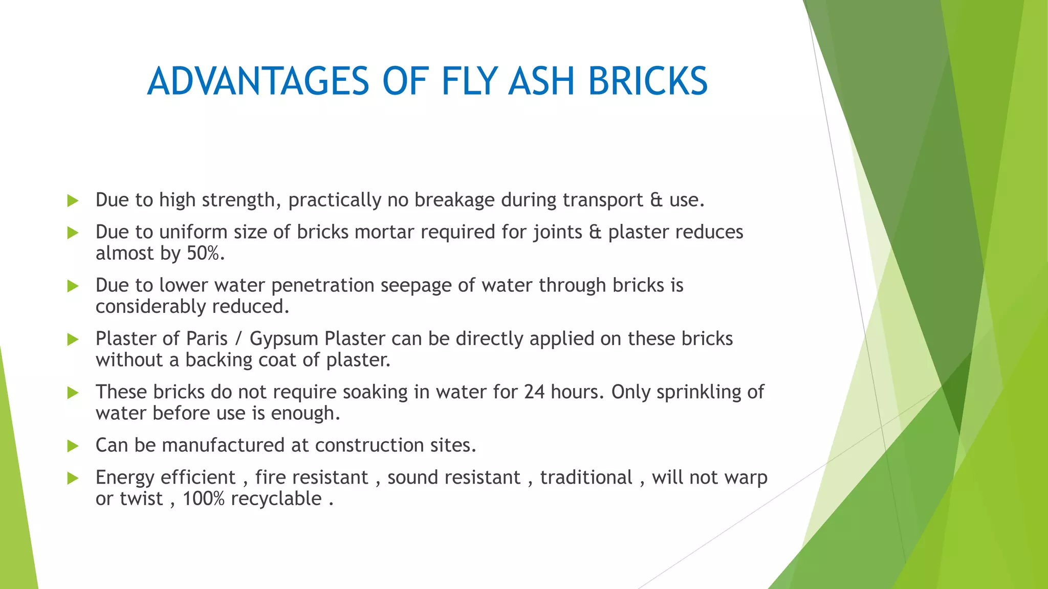 ADVANTAGES OF FLY ASH BRICKS
 Due to high strength, practically no breakage during transport & use.
 Due to uniform size of bricks mortar required for joints & plaster reduces
almost by 50%.
 Due to lower water penetration seepage of water through bricks is
considerably reduced.
 Plaster of Paris / Gypsum Plaster can be directly applied on these bricks
without a backing coat of plaster.
 These bricks do not require soaking in water for 24 hours. Only sprinkling of
water before use is enough.
 Can be manufactured at construction sites.
 Energy efficient , fire resistant , sound resistant , traditional , will not warp
or twist , 100% recyclable .
 