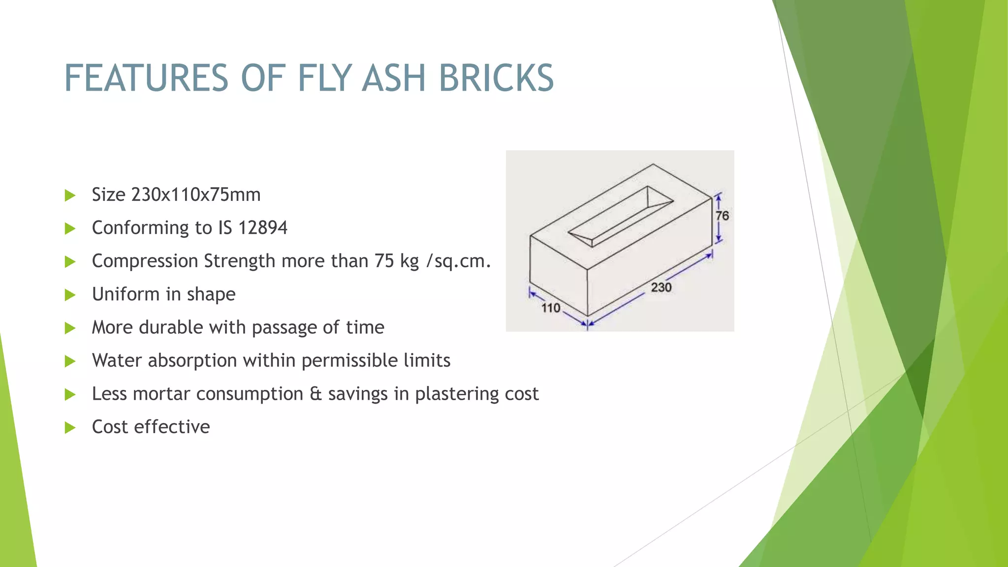 FEATURES OF FLY ASH BRICKS
 Size 230x110x75mm
 Conforming to IS 12894
 Compression Strength more than 75 kg /sq.cm.
 Uniform in shape
 More durable with passage of time
 Water absorption within permissible limits
 Less mortar consumption & savings in plastering cost
 Cost effective
 