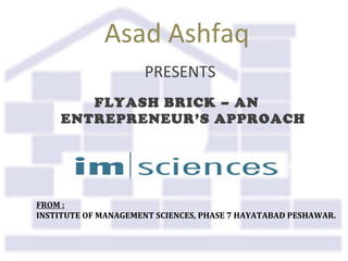 Asad Ashfaq
PRESENTS
FLYASH BRICK – AN
ENTREPRENEUR’S APPROACH
FROM :
INSTITUTE OF MANAGEMENT SCIENCES, PHASE 7 HAYATABAD PESHAWAR.
 