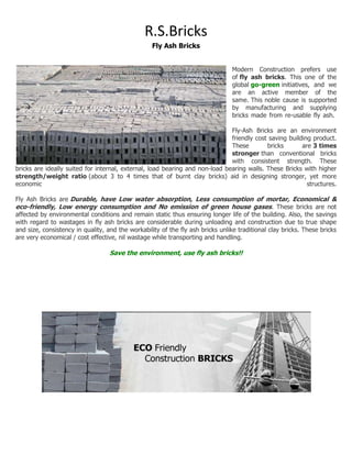 R.S.Bricks
                                                   Fly Ash Bricks


                                                                                Modern Construction prefers use
                                                                                of fly ash bricks. This one of the
                                                                                global go-green initiatives, and we
                                                                                are an active member of the
                                                                                same. This noble cause is supported
                                                                                by manufacturing and supplying
                                                                                bricks made from re-usable fly ash.

                                                                              Fly-Ash Bricks are an environment
                                                                              friendly cost saving building product.
                                                                              These        bricks       are 3 times
                                                                              stronger than conventional bricks
                                                                              with consistent strength. These
bricks are ideally suited for internal, external, load bearing and non-load bearing walls. These Bricks with higher
strength/weight ratio (about 3 to 4 times that of burnt clay bricks) aid in designing stronger, yet more
economic                                                                                                  structures.

Fly Ash Bricks are Durable, have Low water absorption, Less consumption of mortar, Economical &
eco-friendly, Low energy consumption and No emission of green house gases. These bricks are not
affected by environmental conditions and remain static thus ensuring longer life of the building. Also, the savings
with regard to wastages in fly ash bricks are considerable during unloading and construction due to true shape
and size, consistency in quality, and the workability of the fly ash bricks unlike traditional clay bricks. These bricks
are very economical / cost effective, nil wastage while transporting and handling.

                                   Save the environment, use fly ash bricks!!
 