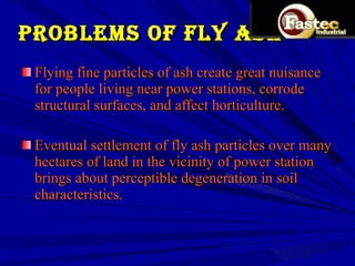 PROBLEMS OF FLY ASH Flying fine particles of ash create great nuisance for people living near power stations, corrode structural surfaces, and affect horticulture.  Eventual settlement of fly ash particles over many hectares of land in the vicinity of power station brings about perceptible degeneration in soil characteristics. 