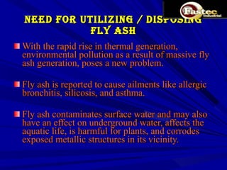 NEED FOR UTILIZING / DISPOSING FLY ASH With the rapid rise in thermal generation, environmental pollution as a result of massive fly ash generation, poses a new problem. Fly ash is reported to cause ailments like allergic bronchitis, silicosis, and asthma. Fly ash contaminates surface water and may also have an effect on underground water, affects the aquatic life, is harmful for plants, and corrodes exposed metallic structures in its vicinity. 