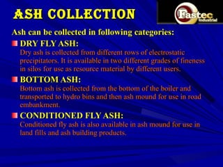 ASH COLLECTION Ash can be collected in following categories:  DRY FLY ASH: Dry ash is collected from different rows of electrostatic precipitators. It is available in two different grades of fineness in silos for use as resource material by different users. BOTTOM ASH: Bottom ash is collected from the bottom of the boiler and transported to hydro bins and then ash mound for use in road embankment.  CONDITIONED FLY ASH: Conditioned fly ash is also available in ash mound for use in land fills and ash building products.  