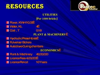 RESOURCES UTILITIES (Per 1000 bricks) Power, KWH 10.33  Water, KL 4  Coal , T 0.18   PLANT & MACHINERY   Hydraulic Press Hoists  Pulveriser Boilers Autoclave Curing chambers   ECONOMICS   Plant & Machinery 42,00,000 Licence Fees 4,00,000  Licence Period 10 Years 