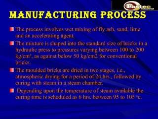 MANUFACTURING PROCESS The process involves wet mixing of fly ash, sand, lime and an accelerating agent.  The mixture is shaped into the standard size of bricks in a hydraulic press to pressures varying between 100 to 200 kg/cm², as against below 50 kg/cm2 for conventional bricks.  The moulded bricks are dried in two stages, i.e., atmospheric drying for a period of 24 hrs., followed by curing with steam in a steam chamber. Depending upon the temperature of steam available the curing time is scheduled as 6 hrs. between 95 to 105  o c. 