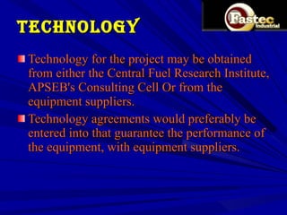 TECHNOLOGY Technology for the project may be obtained from either the Central Fuel Research Institute, APSEB's Consulting Cell Or from the equipment suppliers. Technology agreements would preferably be entered into that guarantee the performance of the equipment, with equipment suppliers.  