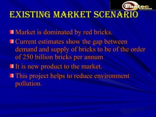Existing Market Scenario Market is dominated by red bricks. Current estimates show the gap between demand and supply of bricks to be of the order of 250 billion bricks per annum It is new product to the market. This project helps to reduce environment pollution.  