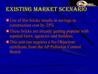 Existing Market Scenario Use of this bricks results in savings in construction cost by 25%  These bricks are already getting popular with reputed Govt. agencies and builders.  This unit too requires a No Objection certificate from the AP Pollution Control Board. 