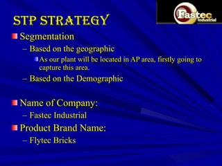 STP Strategy  Segmentation  Based on the geographic As our plant will be located in AP area, firstly going to capture this area. Based on the Demographic Name of Company: Fastec Industrial Product Brand Name: Flytec Bricks 