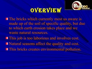 OVERVIEW The bricks which currently most us aware is made up of the soil of specific quality, but due to which earth erosion takes place and we waste natural resources. This job is too laborious and involves cost. Natural seasons affect the quality and cost. This bricks creates environmental pollution. 