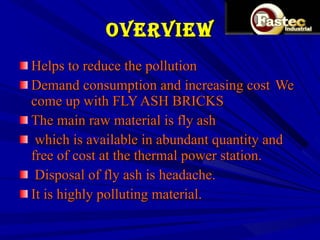 OVERVIEW Helps to reduce the pollution Demand consumption and increasing cost  We come up with FLY ASH BRICKS  The main raw material is fly ash which is available in abundant quantity and free of cost at the thermal power station. Disposal of fly ash is headache. It is highly polluting material. 