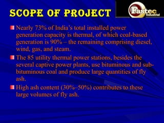 Scope of project Nearly 73% of India’s total installed power generation capacity is thermal, of which coal-based generation is 90% – the remaining comprising diesel, wind, gas, and steam.  The 85 utility thermal power stations, besides the several captive power plants, use bituminous and sub-bituminous coal and produce large quantities of fly ash.  High ash content (30%–50%) contributes to these large volumes of fly ash. 