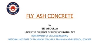 FLY ASH CONCRETE
by
SK ABDULLA
UNDER THE GUIDANCE OF PROFESSOR MITHU DEY
DEPARTMENT OF CIVIL ENGINEERING
NATIONAL INSTITUTE OF TECHNICAL TEACHERS’ TRAINING AND RESEARCH, KOLKATA
 