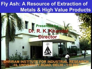 SHRIRAM INSTITUTE FOR INDUSTRIAL RESEARCH
19, UNIVERSITY ROAD, DELHI - 110 007
Presented by :
Dr. R. K. Khandal
Director
Fly Ash: A Resource of Extraction of
Metals & High Value Products
 