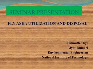 SEMINAR PRESENTATION
FLY ASH : UTILIZATION AND DISPOSAL
Submitted by:
Jyoti kumari
Environmental Engineering
National Institute of Technology
 