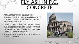 FLY ASH IN P.C.
CONCRETE
• ROMAN STRUCTURES INCLUDING THE
AQUEDUCTS AND THE PANTHEON IN ROME USED
VOLCANIC ASH WHICH POSSESS VERY SIMILAR
PROPERTIES TO FLY ASH
• USE OF FLY ASH AS A POZZOLANIC INGREDIENT
WAS RECOGNIZED AS EARLY AS 1914 BUT FIRST
NOTEWORTHY STUDY OF ITS USE IN PORTLAND
CEMENT CONCRETE WAS IN 1937
• 30% OF FLY ASH IN THE U.S. IS RECYCLED INTO
MAKING CONCRETE.
 