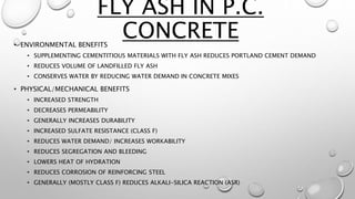• ENVIRONMENTAL BENEFITS
• SUPPLEMENTING CEMENTITIOUS MATERIALS WITH FLY ASH REDUCES PORTLAND CEMENT DEMAND
• REDUCES VOLUME OF LANDFILLED FLY ASH
• CONSERVES WATER BY REDUCING WATER DEMAND IN CONCRETE MIXES
• PHYSICAL/MECHANICAL BENEFITS
• INCREASED STRENGTH
• DECREASES PERMEABILITY
• GENERALLY INCREASES DURABILITY
• INCREASED SULFATE RESISTANCE (CLASS F)
• REDUCES WATER DEMAND/ INCREASES WORKABILITY
• REDUCES SEGREGATION AND BLEEDING
• LOWERS HEAT OF HYDRATION
• REDUCES CORROSION OF REINFORCING STEEL
• GENERALLY (MOSTLY CLASS F) REDUCES ALKALI-SILICA REACTION (ASR)
FLY ASH IN P.C.
CONCRETE
 