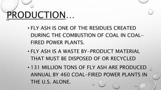 • FLY ASH IS ONE OF THE RESIDUES CREATED
DURING THE COMBUSTION OF COAL IN COAL-
FIRED POWER PLANTS.
• FLY ASH IS A WASTE BY-PRODUCT MATERIAL
THAT MUST BE DISPOSED OF OR RECYCLED
• 131 MILLION TONS OF FLY ASH ARE PRODUCED
ANNUAL BY 460 COAL-FIRED POWER PLANTS IN
THE U.S. ALONE.
PRODUCTION…
 