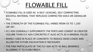• FLOWABLE FILL IS USED AS A SELF-LEVELING, SELF COMPACTING
BACKFILL MATERIAL THAT REPLACES COMPACTED SOILS OR GRANULAR
FILL.
• THE STRENGTH OF THE FLOWABLE FILL VARIES FROM 50 TO 1,200
LBF/IN².
• FLY ASH GENERALLY SUPPLEMENTS THE PORTLAND CEMENT IN GREATER
VOLUME THAN FLY ASH CONCRETES IT ALSO ACTS AS A MINERAL FILLER.
• MAINLY USED IN PLACE OF CONCRETE TO REDUCE DEAD LOADS AND
ALLOW FOR FUTURE EXCAVATION IF NECESSARY.
• THE FINE PARTICULATE OF THE FLY ASH ACTS AS BALL BEARINGS
ALLOWING IT TO FLOW FREELY.
FLOWABLE FILL
 