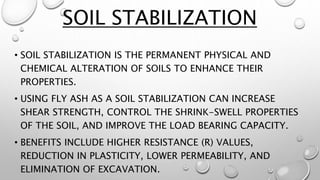 • SOIL STABILIZATION IS THE PERMANENT PHYSICAL AND
CHEMICAL ALTERATION OF SOILS TO ENHANCE THEIR
PROPERTIES.
• USING FLY ASH AS A SOIL STABILIZATION CAN INCREASE
SHEAR STRENGTH, CONTROL THE SHRINK-SWELL PROPERTIES
OF THE SOIL, AND IMPROVE THE LOAD BEARING CAPACITY.
• BENEFITS INCLUDE HIGHER RESISTANCE (R) VALUES,
REDUCTION IN PLASTICITY, LOWER PERMEABILITY, AND
ELIMINATION OF EXCAVATION.
SOIL STABILIZATION
 
