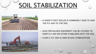 SOIL STABILIZATION
• A SHEEP’S FOOT ROLLER IS COMMONLY USED TO ADD
THE FLY ASH TO THE SOIL.
• ALSO SPECIALIZED EQUIPMENT CAN BE UTILIZED TO
PUMP FLY ASH OR OTHER STABILIZERS INTO THE SOIL.
• CLASS C FLY ASH IS USED IN SOIL STABILIZATION
 