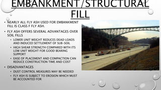 EMBANKMENT/STRUCTURAL
FILL
• NEARLY ALL FLY ASH USED FOR EMBANKMENT
FILL IS CLASS F FLY ASH.
• FLY ASH OFFERS SEVERAL ADVANTAGES OVER
SOIL FILLS
• LOWER UNIT WEIGHT REDUCES DEAD LOADS
AND INDUCED SETTLEMENT OF SUB-SOIL
• HIGH SHEAR STRENGTH COMPARED WITH ITS
LOW UNIT WEIGHT FOR GOOD BEARING
SUPPORT
• EASE OF PLACEMENT AND COMPACTION CAN
REDUCE CONSTRUCTION TIME AND COST
• DISADVANTAGES
• DUST CONTROL MEASURES MAY BE NEEDED
• FLY ASH IS SUBJECT TO EROSION WHICH MUST
BE ACCOUNTED FOR
 