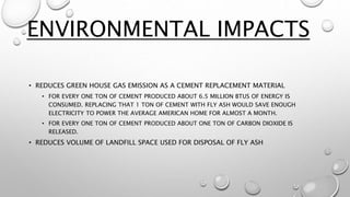 • REDUCES GREEN HOUSE GAS EMISSION AS A CEMENT REPLACEMENT MATERIAL
• FOR EVERY ONE TON OF CEMENT PRODUCED ABOUT 6.5 MILLION BTUS OF ENERGY IS
CONSUMED. REPLACING THAT 1 TON OF CEMENT WITH FLY ASH WOULD SAVE ENOUGH
ELECTRICITY TO POWER THE AVERAGE AMERICAN HOME FOR ALMOST A MONTH.
• FOR EVERY ONE TON OF CEMENT PRODUCED ABOUT ONE TON OF CARBON DIOXIDE IS
RELEASED.
• REDUCES VOLUME OF LANDFILL SPACE USED FOR DISPOSAL OF FLY ASH
ENVIRONMENTAL IMPACTS
 