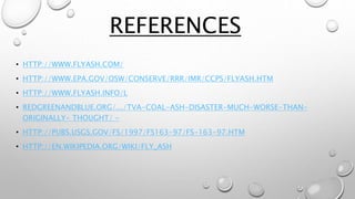• HTTP://WWW.FLYASH.COM/
• HTTP://WWW.EPA.GOV/OSW/CONSERVE/RRR/IMR/CCPS/FLYASH.HTM
• HTTP://WWW.FLYASH.INFO/L
• REDGREENANDBLUE.ORG/.../TVA-COAL-ASH-DISASTER-MUCH-WORSE-THAN-
ORIGINALLY- THOUGHT/ -
• HTTP://PUBS.USGS.GOV/FS/1997/FS163-97/FS-163-97.HTM
• HTTP://EN.WIKIPEDIA.ORG/WIKI/FLY_ASH
REFERENCES
 