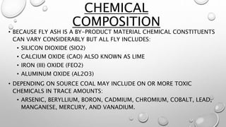 • BECAUSE FLY ASH IS A BY-PRODUCT MATERIAL CHEMICAL CONSTITUENTS
CAN VARY CONSIDERABLY BUT ALL FLY INCLUDES:
• SILICON DIOXIDE (SIO2)
• CALCIUM OXIDE (CAO) ALSO KNOWN AS LIME
• IRON (III) OXIDE (FEO2)
• ALUMINUM OXIDE (AL2O3)
• DEPENDING ON SOURCE COAL MAY INCLUDE ON OR MORE TOXIC
CHEMICALS IN TRACE AMOUNTS:
• ARSENIC, BERYLLIUM, BORON, CADMIUM, CHROMIUM, COBALT, LEAD,
MANGANESE, MERCURY, AND VANADIUM.
CHEMICAL
COMPOSITION
 