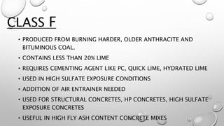 • PRODUCED FROM BURNING HARDER, OLDER ANTHRACITE AND
BITUMINOUS COAL.
• CONTAINS LESS THAN 20% LIME
• REQUIRES CEMENTING AGENT LIKE PC, QUICK LIME, HYDRATED LIME
• USED IN HIGH SULFATE EXPOSURE CONDITIONS
• ADDITION OF AIR ENTRAINER NEEDED
• USED FOR STRUCTURAL CONCRETES, HP CONCRETES, HIGH SULFATE
EXPOSURE CONCRETES
• USEFUL IN HIGH FLY ASH CONTENT CONCRETE MIXES
CLASS F
 