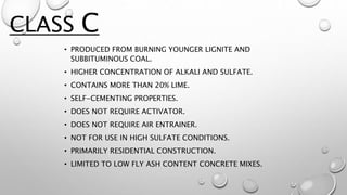 • PRODUCED FROM BURNING YOUNGER LIGNITE AND
SUBBITUMINOUS COAL.
• HIGHER CONCENTRATION OF ALKALI AND SULFATE.
• CONTAINS MORE THAN 20% LIME.
• SELF-CEMENTING PROPERTIES.
• DOES NOT REQUIRE ACTIVATOR.
• DOES NOT REQUIRE AIR ENTRAINER.
• NOT FOR USE IN HIGH SULFATE CONDITIONS.
• PRIMARILY RESIDENTIAL CONSTRUCTION.
• LIMITED TO LOW FLY ASH CONTENT CONCRETE MIXES.
CLASS C
 