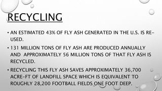 • AN ESTIMATED 43% OF FLY ASH GENERATED IN THE U.S. IS RE-
USED.
• 131 MILLION TONS OF FLY ASH ARE PRODUCED ANNUALLY
AND APPROXIMATELY 56 MILLION TONS OF THAT FLY ASH IS
RECYCLED.
• RECYCLING THIS FLY ASH SAVES APPROXIMATELY 36,700
ACRE-FT OF LANDFILL SPACE WHICH IS EQUIVALENT TO
ROUGHLY 28,200 FOOTBALL FIELDS ONE FOOT DEEP.
RECYCLING
 