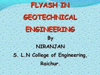 FLYASH INFLYASH IN
GEOTECHNICALGEOTECHNICAL
ENGINEERINGENGINEERING
ByBy
NIRANJANNIRANJAN
S. L.N College of Engineering,S. L.N College of Engineering,
Raichur.Raichur.
 