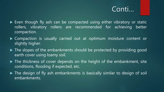 Conti…
 Even though fly ash can be compacted using either vibratory or static
rollers, vibratory rollers are recommended for achieving better
compaction.
 Compaction is usually carried out at optimum moisture content or
slightly higher.
 The slopes of the embankments should be protected by providing good
earth cover using loamy soil.
 The thickness of cover depends on the height of the embankment, site
conditions, flooding if expected, etc.
 The design of fly ash embankments is basically similar to design of soil
embankments.
 