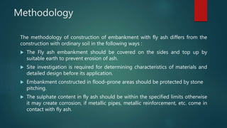 Methodology
The methodology of construction of embankment with fly ash differs from the
construction with ordinary soil in the following ways :
 The Fly ash embankment should be covered on the sides and top up by
suitable earth to prevent erosion of ash.
 Site investigation is required for determining characteristics of materials and
detailed design before its application.
 Embankment constructed in flood–prone areas should be protected by stone
pitching.
 The sulphate content in fly ash should be within the specified limits otherwise
it may create corrosion, if metallic pipes, metallic reinforcement, etc. come in
contact with fly ash.
 